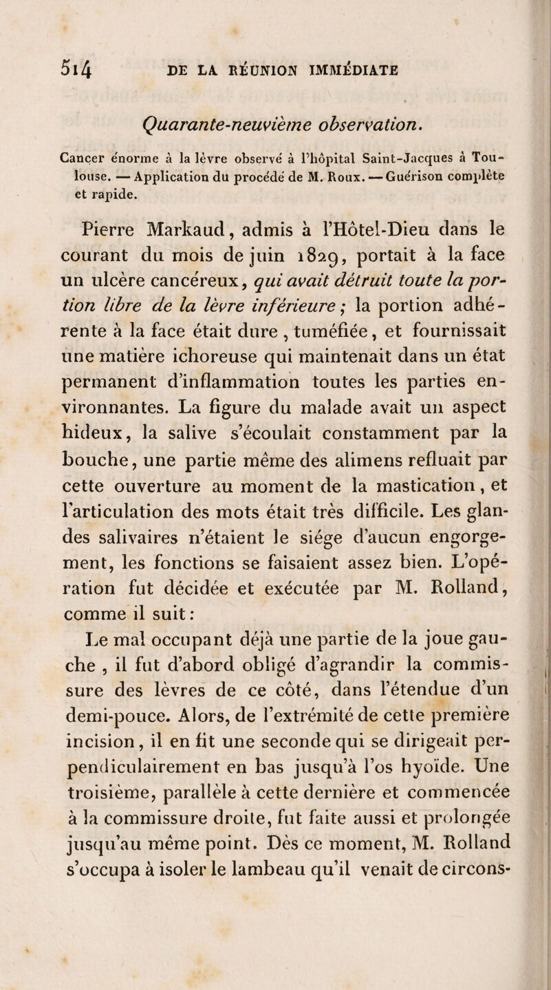 Quarante-neuvième observation. Cancer énorme à la lèvre observe' à l’hôpital Saint-Jacques à Tou¬ louse. — Application du proce'dë de M. Roux. —Gue'rison complète et rapide. Pierre Markaud, admis à l’Hôtel-Dieu dans le courant du mois de juin 189.9, portait à la face un ulcère cancéreux, qui avait détruit toute la por¬ tion libre de la lèvre inférieure ; la portion adhé¬ rente à la face était dure , tuméfiée, et fournissait une matière ichoreuse qui maintenait dans un état permanent d’inflammation toutes les parties en¬ vironnantes. La figure du malade avait un aspect hideux, la salive s’écoulait constamment par la bouche, une partie meme des alimens refluait par cette ouverture au moment de la mastication, et l’articulation des mots était très difficile. Les glan¬ des salivaires n’étaient le siège d’aucun engorge¬ ment, les fonctions se faisaient assez bien. L’opé¬ ration fut décidée et exécutée par M. Rolland, comme il suit : Le mal occupant déjà une partie de la joue gau¬ che , il fut d’abord obligé d’agrandir la commis¬ sure des lèvres de ce côté, dans l’étendue d’un demi-pouce. Alors, de l’extrémité de cette première incision, il en fit une seconde qui se dirigeait per¬ pendiculairement en bas jusqu’à l’os hyoïde. Une troisième, parallèle à cette dernière et commencée à la commissure droite, fut faite aussi et prolo ngée jusqu’au meme point. Dès ce moment, M. Rolland s’occupa à isoler le lambeau qu’il venait de circons-