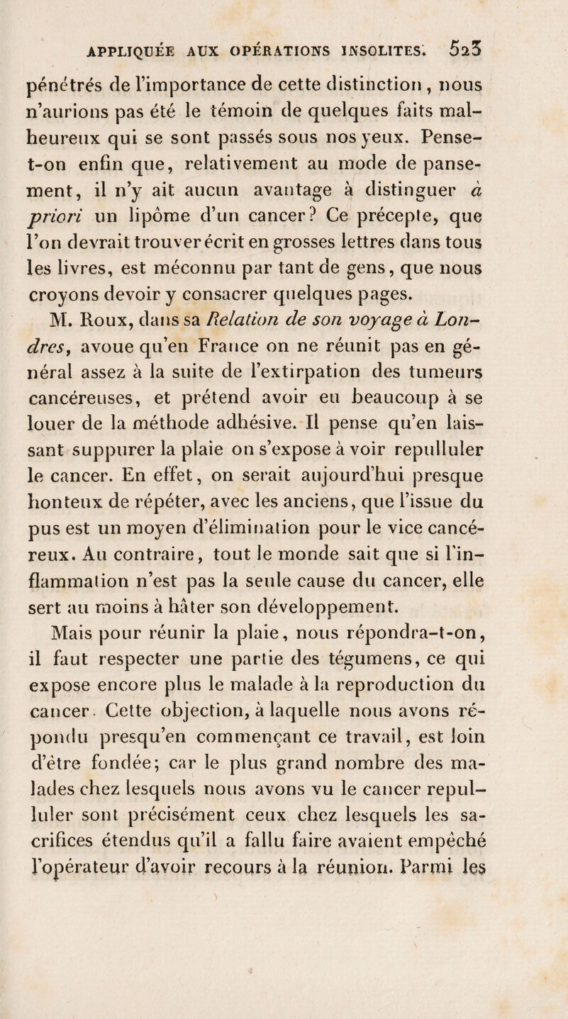 pénétrés de l’importance de cette distinction , nous n’aurions pas été le témoin de quelques faits mal¬ heureux qui se sont passés sous nos yeux. Pense- t-on enfin que, relativement au mode de panse¬ ment, il n’y ait aucun avantage à distinguer à priori un lipome d’un cancer? Ce précepte, que l’on devrait trouver écrit en grosses lettres dans tous les livres, est méconnu par tant de gens, que nous croyons devoir y consacrer quelques pages. M. Roux, dans sa Relation de son voyage à Lon¬ dres, avoue qu’en France on ne réunit pas en gé¬ néral assez à la suite de l’extirpation des tumeurs cancéreuses, et prétend avoir eu beaucoup à se louer de la méthode adhésive. Il pense qu’en lais¬ sant suppurer la plaie on s’expose à voir repulluler le cancer. En effet, on serait aujourd’hui presque honteux de répéter, avec les anciens, que l’issue du pus est un moyen d’élimination pour le vice cancé¬ reux. Au contraire, tout le monde sait que si l'in¬ flammation n’est pas la seule cause du cancer, elle sert au moins à hâter son développement. Mais pour réunir la plaie, nous répondra-t-on, il faut respecter une partie des tégumens, ce qui expose encore plus le malade à la reproduction du cancer. Cette objection, à laquelle nous avons ré¬ pondu presqu’en commençant ce travail, est loin d’ètre fondée; car le plus grand nombre des ma¬ lades chez lesquels nous avons vu le cancer repul¬ luler sont précisément ceux chez lesquels les sa¬ crifices étendus qu’il a fallu faire avaient empéché l’opérateur d’avoir recours à la réunion. Parmi les