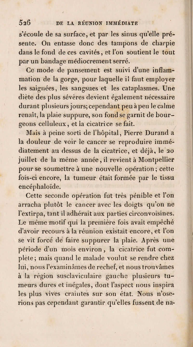 s’écoule de sa surface, et par les sinus quelle pré¬ sente. On entasse donc des tampons de charpie dans le fond de ces cavités, et l’on soutient le tout par un bandage médiocrement serré. Ce mode de pansement est suivi d’une inflam¬ mation de la gorge, pour laquelle iî faut employer les saignées, les sangsues et les cataplasmes. Une diète des plus sévères devient également nécessaire durant plusieurs jours; cependant peu à peu le calme renaît, la plaie suppure, son fond se garnit de bour¬ geons celluleux, et la cicatrice se fait. Mais à peine sorti de l’hôpital, Pierre Durand a la douleur de voir le cancer se reproduire immé¬ diatement au dessus de la cicatrice, et déjà, le 20 juillet de la meme année, il revient à Montpellier pour se soumettre à une nouvelle opération ; cette fois-ci encore, la tumeur était formée par le tissu encéphaloïde. Cette seconde opération fut très pénible et l’on arracha plutôt le cancer avec les doigts qu’on ne l’extirpa, tant il adhérait aux parties circonvoisines. Le même motif qui la première fois avait empêché d’avoir recours à la réunion existait encore, et l’on se vit forcé de faire suppurer la plaie. Après une période d’un mois environ, la cicatrice fut com¬ plète; mais quand le malade voulut se rendre chez lui, nous l’examinâmes de rechef, et nous trouvâmes a la région susclaviculaire gauche plusieurs tu¬ meurs dures et inégales, dont l’aspect nous inspira les plus vives craintes sur son état. Nous n’ose¬ rions pas cependant garantir quelles fussent de na-