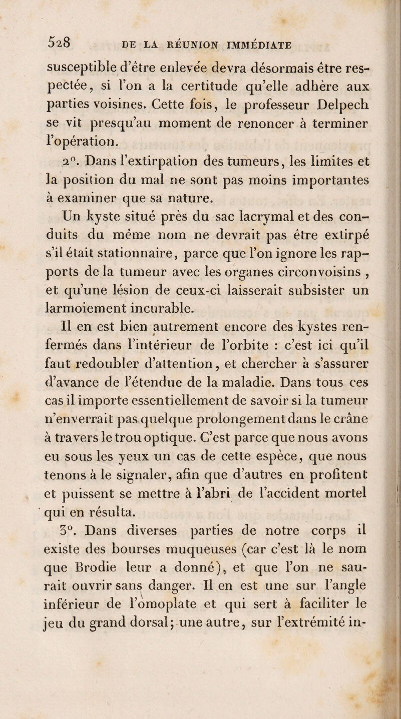 susceptible d’être enlevée devra désormais être res¬ pectée, si Ton a la certitude qu’elle adhère aux parties voisines. Cette fois, le professeur Delpech se vit presqu’au moment de renoncer à terminer l’opération. 9°. Dans l’extirpation des tumeurs, les limites et la position du mal ne sont pas moins importantes à examiner que sa nature. Un kyste situé près du sac lacrymal et des con¬ duits du meme nom ne devrait pas être extirpé s’il était stationnaire, parce que l’on ignore les rap¬ ports de la tumeur avec les organes circonvoisins , et qu’une lésion de ceux-ci laisserait subsister un larmoiement incurable. Il en est bien autrement encore des kystes ren¬ fermés dans l’intérieur de l’orbite : c’est ici qu’il faut redoubler d’attention, et chercher à s’assurer d’avance de l’étendue de la maladie. Dans tous ces cas il importe essentiellement de savoir si la tumeur n’enverrait pas quelque prolongement dans le crâne à travers le trou optique. C’est parce que nous avons eu sous les yeux un cas de cette espèce, que nous tenons à le signaler, afin que d’autres en profitent et puissent se mettre à l’abri de l’accident mortel qui en résulta. 5°. Dans diverses parties de notre corps il existe des bourses muqueuses (car c’est là le nom que Brodie leur a donné), et que l’on ne sau¬ rait ouvrir sans danger. Il en est une sur l’angle inférieur de l’omoplate et qui sert à faciliter le jeu du grand dorsal; une autre, sur l’extrémité in-