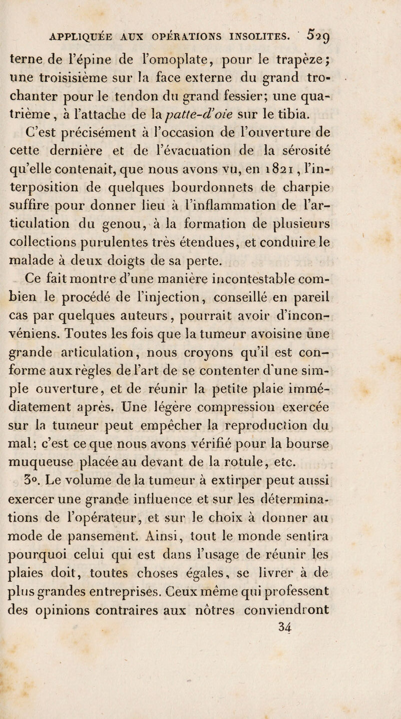 terne de l’épine de l’omoplate, pour le trapèze; line troisisième sur la face externe du grand tro¬ chanter pour le tendon du grand fessier; une qua- trième , à l’attache de la patte-d’oie sur le tibia. C’est précisément à l’occasion de l’ouverture de cette dernière et de l’évacuation de la sérosité qu’elle contenait, que nous avons vu, en 1821, l’in¬ terposition de quelques bourdonnets de charpie suffire pour donner lieu à l’inflammation de l’ar¬ ticulation du genou, à la formation de plusieurs collections purulentes très étendues, et conduire le malade à deux doigts de sa perte. Ce fait montre d’une manière incontestable com¬ bien le procédé de l’injection, conseillé en pareil cas par quelques auteurs, pourrait avoir d’incon- véniens. Toutes les fois que la tumeur avoisine une grande articulation, nous croyons qu’il est con¬ forme aux règles de l’art de se contenter d'une sim¬ ple ouverture, et de réunir la petite plaie immé¬ diatement après. Une légère compression exercée sur la tumeur peut empêcher la reproduction du mal; c’est ce que nous avons vérifié pour la bourse muqueuse placée au devant de la rotule, etc. 3°. Le volume de la tumeur à extirper peut aussi exercer une grande influence et sur les détermina¬ tions de l’opérateur, et sur le choix à donner au mode de pansement. Ainsi, tout le monde sentira pourquoi celui qui est dans l’usage de réunir les plaies doit, toutes choses égales, se livrer à de plus grandes entreprises. Ceux même qui professent des opinions contraires aux nôtres conviendront 34