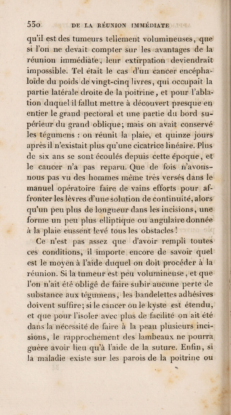 qu’il est des tumeurs tellement volumineuses, que si l’on ne devait compter sur les avantages de la réunion immédiate, leur extirpation deviendrait impossible. Tel était le cas d’un cancer encépha- loïde du poids de vingt-cinq livres, qui occupait la partie latérale droite de la poitrine, et pour l’abla¬ tion duquel il fallut mettre à découvert presque en entier le grand pectoral et une partie du bord su¬ périeur du grand oblique; mais on avait conservé les tégumens : on réunit la plaie, et quinze jours après il n’existait plus qu’une cicatrice linéaire. Plus de six ans se sont écoulés depuis cette époque, et le cancer n’a pas reparu. Que de fois n’avons- nous pas vu des hommes même très versés dans le manuel opératoire faire de vains efforts pour af¬ fronter les lèvres d’une solution de continuité, alors qu’un peu plus de longueur dans les incisions, une forme un peu plus elliptique ou angulaire donnée à la plaie eussent levé tous les obstacles ! Ce n’est pas assez que d’avoir rempli toutes ces conditions, il importe encore de savoir quel est le moyen à l’aide duquel on doit procéder à la réunion. Si la tumeur est peu volumineuse, et que l’on n’ait été obligé de faire subir aucune perte de substance aux tégumens, les bandelettes adhésives doivent suffire; si le cancer ou le kyste est étendu, et que pour l’isoler avec plus de facilité on ait été dans la nécessité de faire à la peau plusieurs inci¬ sions, le rapprochement des lambeaux ne pourra guère avoir lieu qu’à l’aide de la suture. Enfin, si la maladie existe sur les parois de la poitrine ou