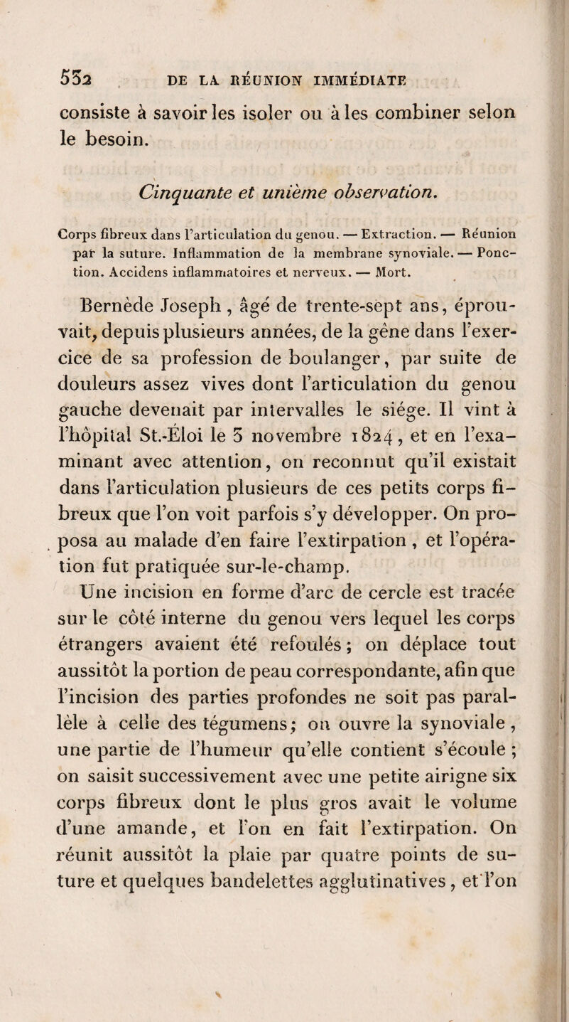 consiste à savoir les isoler ou à les combiner selon le besoin. Cinquante et unième observation. Corps fibreux dans l’articulation du genou. — Extraction. — Réunion pat la suture. Inflammation de la membrane synoviale. — Ponc¬ tion. Accidens inflammatoires et nerveux. — Mort. • \ Bernède Joseph, âgé de trente-sept ans, éprou¬ vait, depuis plusieurs années, de la gène dans l’exer- cice de sa profession de boulanger, par suite de douleurs assez vives dont l’articulation du genou gauche devenait par intervalles le siège. Il vint à l’hôpital St.-Éloi le 5 novembre 1824, et en l’exa¬ minant avec attention, on reconnut qu’il existait dans l’articulation plusieurs de ces petits corps fi¬ breux que l’on voit parfois s’y développer. On pro¬ posa au malade d’en faire l’extirpation, et l’opéra¬ tion fut pratiquée sur-le-champ. Une incision en forme d’arc de cercle est tracée sur le côté interne du genou vers lequel les corps étrangers avaient été refoulés ; on déplace tout aussitôt la portion de peau correspondante, afin que l’incision des parties profondes ne soit pas paral¬ lèle à celle destégumens; on ouvre la synoviale, une partie de l’humeur qu’elle contient s’écoule ; on saisit successivement avec une petite airigne six corps fibreux dont le plus gros avait le volume d’une amande, et l’on en fait l’extirpation. On réunit aussitôt la plaie par quatre points de su¬ ture et quelques bandelettes agglutinatives, et Ton