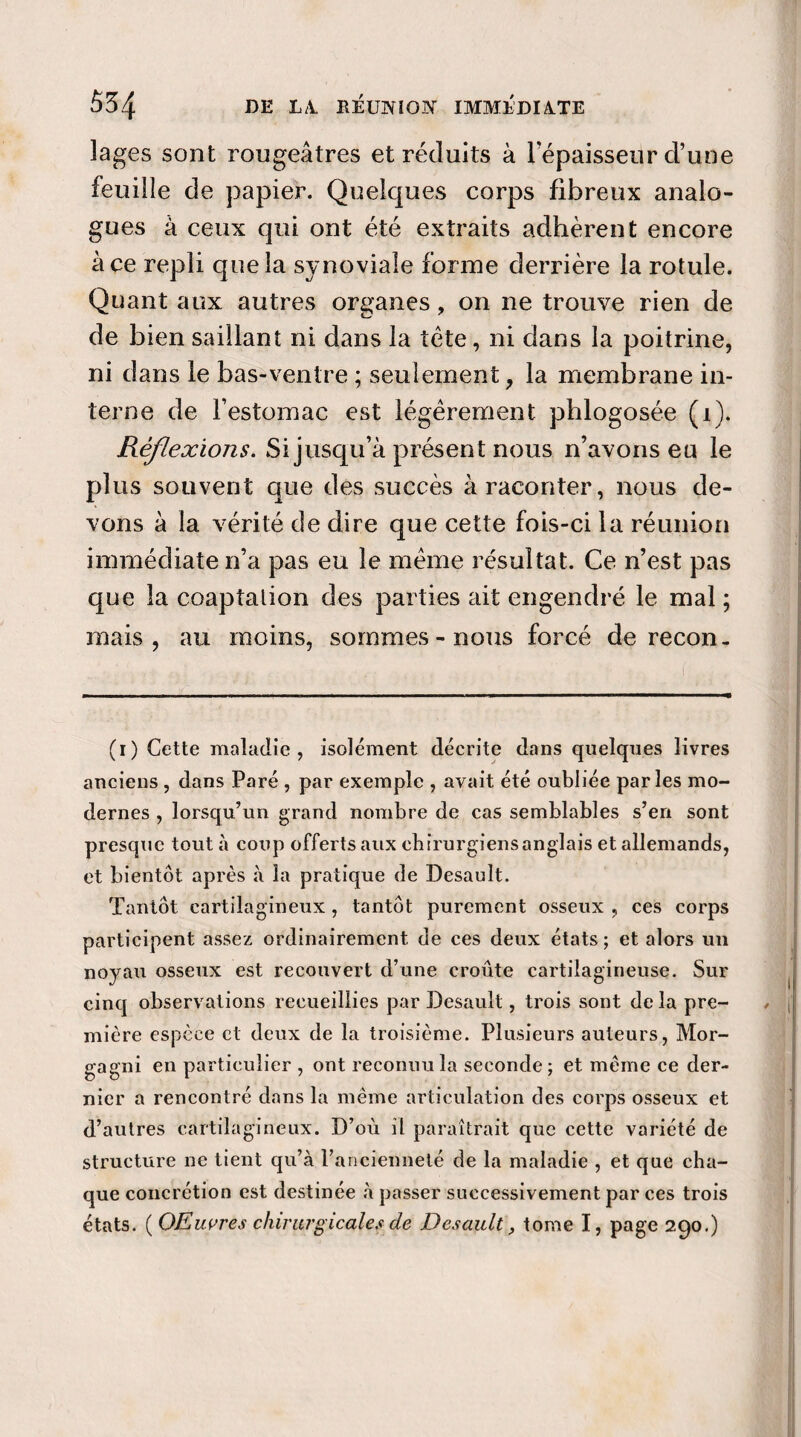 lages sont rougeâtres et réduits à Fépaisseur d’une feuille de papier. Quelques corps fibreux analo¬ gues à ceux qui ont été extraits adhèrent encore à ce repli que la synoviale forme derrière la rotule. Quant aux autres organes, on ne trouve rien de de bien saillant ni dans la tète, ni dans la poitrine, ni dans le bas-ventre ; seulement, la membrane in¬ terne de l’estomac est légèrement phlogosée (i). Réflexions. Si jusqu’à présent nous n’avons eu le plus souvent que des succès à raconter, nous de¬ vons à la vérité de dire que cette fois-ci la réunion immédiate n’a pas eu le même résultat. Ce n’est pas que la coaptation des parties ait engendré le mal ; mais, au moins, sommes-nous forcé de recon- (1) Cette maladie, isolément décrite dans quelques livres anciens , dans Paré , par exemple , avait été oubliée parles mo¬ dernes , lorsqu’un grand nombre de cas semblables s’en sont presque tout à coup offerts aux chirurgiens anglais et allemands, et bientôt après à la pratique de Desault. Tantôt cartilagineux, tantôt purement osseux , ces corps participent assez ordinairement de ces deux états ; et alors un noyau osseux est recouvert d’une croûte cartilagineuse. Sur cinq observations recueillies par Desault, trois sont de la pre¬ mière espèce et deux de la troisième. Plusieurs auteurs, Mor- gagni en particulier , ont reconnu la seconde; et meme ce der¬ nier a rencontré dans la même articulation des corps osseux et d’autres cartilagineux. D’où il paraîtrait que cette variété de structure ne tient qu’à l’ancienneté de la maladie , et que cha¬ que concrétion est destinée à passer successivement par ces trois états. (OEuvres chirurgicales de Desault, tome I, page 290.)