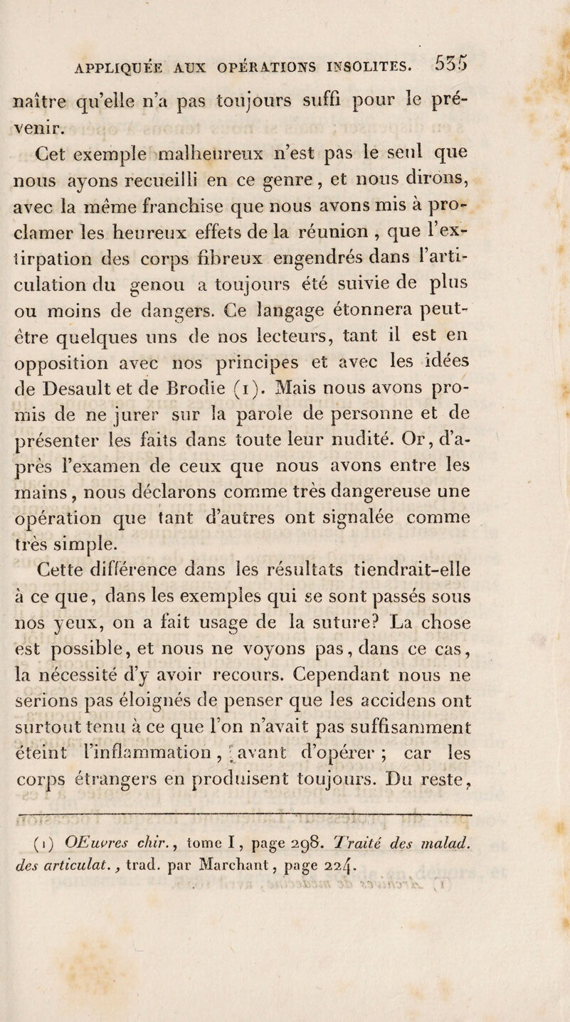 naître qu’elle n’a pas toujours suffi pour le pré¬ venir. Cet exemple malheureux n’est pas le seul que nous ayons recueilli en ce genre, et nous dirons, avec la meme franchise que nous avons mis à pro¬ clamer les heureux effets de la réunion , que l’ex¬ tirpation des corps fibreux engendrés dans l’arti¬ culation du genou a toujours été suivie de plus ou moins de dangers. Ce langage étonnera peut- être quelques uns de nos lecteurs, tant il est en opposition avec nos principes et avec les idées de Desaultet de Brodie (i). Mais nous avons pro¬ mis de ne jurer sur la parole de personne et de présenter les faits dans toute leur nudité. Or, d’a¬ près l’examen de ceux que nous avons entre les mains, nous déclarons comme très dangereuse une i opération que tant d’autres ont signalée comme très simple. Cette différence dans les résultats tiendrait-elle à ce que, dans les exemples qui se sont passés sous nos yeux, on a fait usage de la suture? La chose est possible, et nous ne voyons pas, dans ce cas, la nécessité d’y avoir recours. Cependant nous ne serions pas éloignés de penser que les accidens ont surtout tenu à ce que Ton n’avait pas suffisamment éteint l’inflammation, [avant d’opérer ; car les corps étrangers en produisent toujours. Du reste, (i) OEuvres chir., tome I, page 298. 7raité des malad. des articulai., trad. par Marchant, page 224.