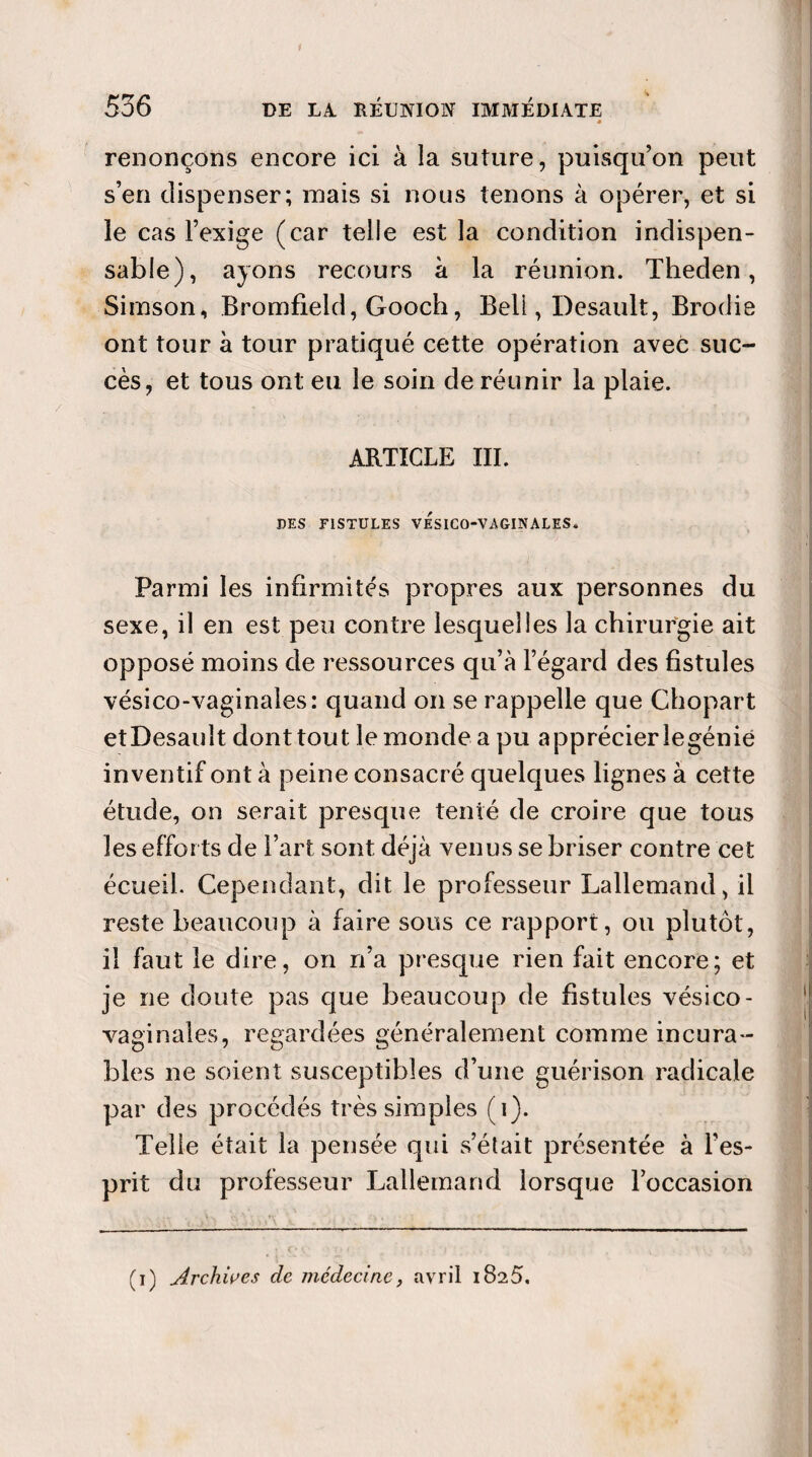 renonçons encore ici à la suture, puisqu’on peut s’en dispenser; mais si nous tenons à opérer, et si le cas l’exige (car telle est la condition indispen¬ sable), ayons recours à la réunion. Theden, Simson, Bromfield, Gooch, Beli, Desault, Brodie ont tour à tour pratiqué cette opération avec suc¬ cès, et tous ont eu le soin de réunir la plaie. ARTICLE III. DES FISTULES VESICO-VAGINALES* Parmi les infirmités propres aux personnes du sexe, il en est peu contre lesquelles la chirurgie ait opposé moins de ressources qu’à l’égard des fistules vésico-vaginales: quand on se rappelle que Chopart etDesauît dont tout le monde a pu apprécier legénie inventif ont à peine consacré quelques lignes à cette étude, on serait presque tenté de croire que tous les efforts de l’art sont déjà venus se briser contre cet écueil. Cependant, dit le professeur Lallemand, il reste beaucoup à faire sous ce rapport, ou plutôt, il faut le dire, on n’a presque rien fait encore; et je ne doute pas que beaucoup de fistules vésico- vaginales, regardées généralement comme incura¬ bles ne soient susceptibles d’une guérison radicale par des procédés très simples (i). Telle était la pensée qui s’était présentée à l’es¬ prit du professeur Lallemand lorsque l’occasion (i) Archives de médecine, avril 1825.