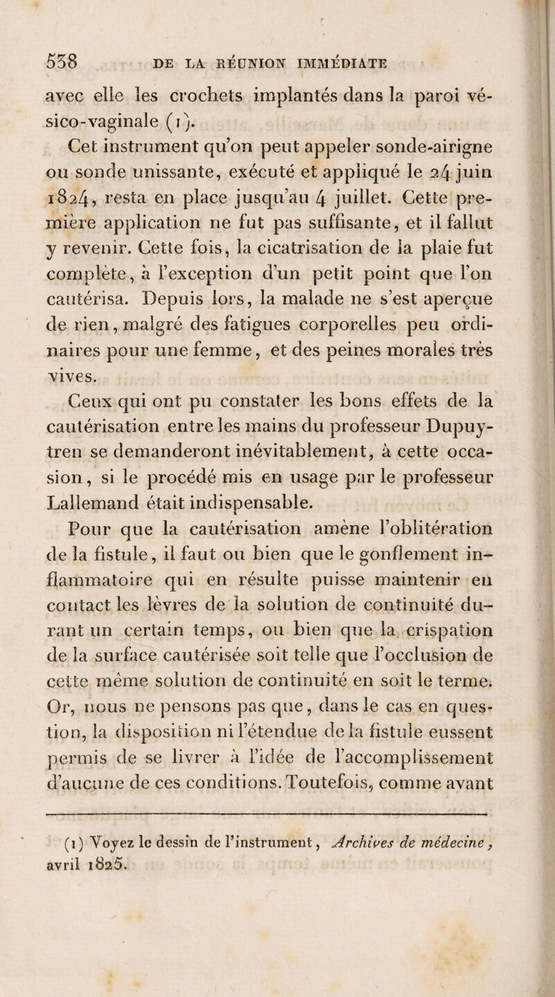 avec elle les crochets implantés dans la paroi vé- sico-vaginale (j). Cet instrument qu’on peut appeler sonde-airigne ou sonde unissante, exécuté et appliqué le 24 juin 1824, resta en place jusqu’au 4 juillet. Cette pre¬ mière application ne fut pas suffisante, et il fallut y revenir. Cette fois, la cicatrisation de la plaie fut complète, à l’exception d’un petit point que l’on cautérisa. Depuis lors, la malade ne s’est aperçue de rien, malgré des fatigues corporelles peu ordi¬ naires pour une femme, et des peines morales très vives. Ceux qui ont pu constater les bons effets de la cautérisation entre les mains du professeur Dupuy- tren se demanderont inévitablement, à cette occa¬ sion , si le procédé mis en usage par le professeur Lallemand était indispensable. Pour que la cautérisation amène l’oblitération de la fistule, il faut ou bien que le gonflement in¬ flammatoire qui en résulte puisse maintenir en contact les lèvres de la solution de continuité du¬ rant un certain temps, ou bien que la crispation de la surface cautérisée soit telle que l’occlusion de cette meme solution de continuité en soit le terme. Or, nous ne pensons pas que, dans le cas en ques¬ tion, la disposition ni l’étendue delà fistule eussent permis de se livrer à l’idée de l’accomplissement d’aucune de ces conditions. Toutefois, comme avant (1) Yoyez le dessin de l’instrument, Archives de médecine, avril i8a5.