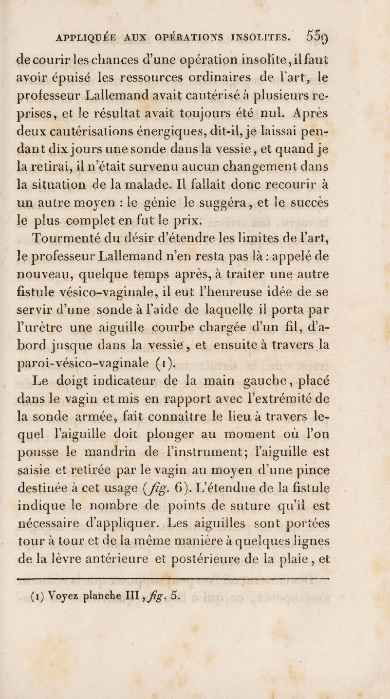 de courir les chances d’une opération insolite, il faut avoir épuisé les ressources ordinaires de Fart, ie professeur Lallemand avait cautérisé à plusieurs re¬ prises, et le résultat avait toujours été nul. Après deux cautérisations énergiques, dit-il, je laissai pen¬ dant dix jours une sonde dans la vessie, et quand je la retirai, il n’était survenu aucun changement dans la situation de la malade. Il fallait donc recourir à un autre moyen : le génie le suggéra, et le succès le plus complet en fut le prix. Tourmenté du désir d’étendre les limites de l’art, le professeur Lallemand n’en resta pas là : appelé de nouveau, quelque temps après, à traiter une autre fistule vésico-vaginale, il eut l’heureuse idée de se servir d’une sonde à l’aide de laquelle il porta par l’urètre une aiguille courbe chargée d’un fil, d’a¬ bord jusque dans la vessie, et ensuite à travers la paroi-vésico-vaginale (i). Le doigt indicateur de la main gauche, placé dans le vagin et mis en rapport avec l’extrémité de la sonde armée, fait connaître le lieu à travers le¬ quel l’aiguille doit plonger au moment où l’on pousse le mandrin de l’instrument; l’aiguille est saisie et retirée par le vagin au moyen d’une pince destinée à cet usage (/ig. 6). L’étendue de la fistule indique le nombre de points de suture qu’il est nécessaire d’appliquer. Les aiguilles sont portées tour à tour et de la même manière à quelques lignes de la lèvre antérieure et postérieure de la plaie, et (i) Voyez planche III, fig. 5.