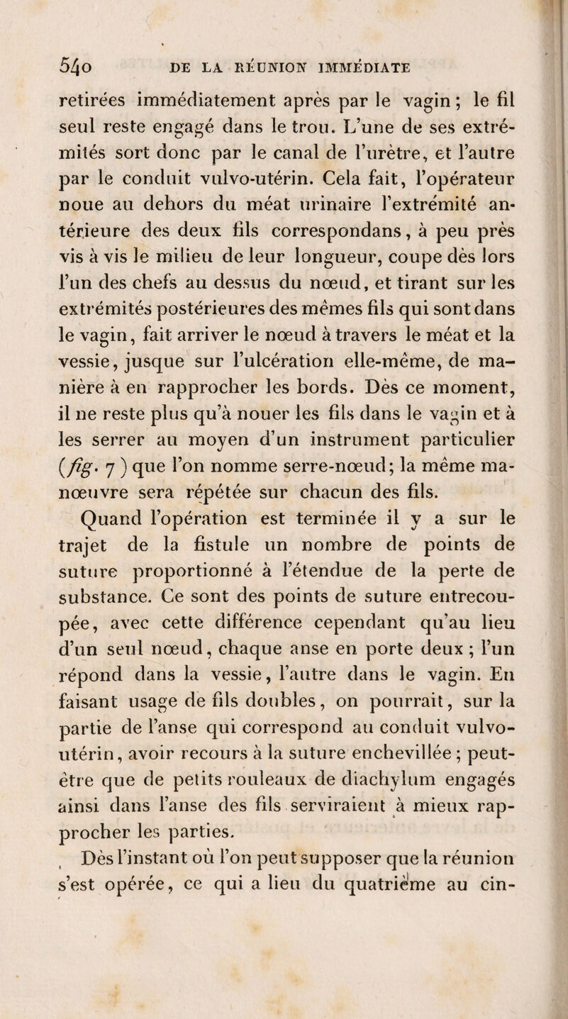 retirées immédiatement après par le vagin ; le fil seul reste engagé dans le trou. L’une de ses extré¬ mités sort donc par le canal de l’urètre, et l’autre par le conduit vulvo-utérin. Cela fait, l’opérateur noue au dehors du méat urinaire l’extrémité an¬ térieure des deux fils correspondans, à peu près vis à vis le milieu de leur longueur, coupe dès lors l’un des chefs au dessus du nœud, et tirant sur les extrémités postérieures des memes fils qui sont dans le vagin, fait arriver le nœud à travers le méat et la vessie, jusque sur l’ulcération elle-même, de ma¬ nière à en rapprocher les bords. Dès ce moment, il ne reste plus qu’à nouer les fils dans le vagin et à les serrer au moyen d’un instrument particulier (/%•* 7 ) que l’on nomme serre-nœud; la même ma¬ nœuvre sera répétée sur chacun des fils. Quand l’opération est terminée il y a sur le trajet de la fistule un nombre de points de suture proportionné à l’étendue de la perte de substance. Ce sont des points de suture entrecou¬ pée, avec cette différence cependant qu’au lieu d’un seul nœud, chaque anse en porte deux ; l’un répond dans la vessie, l’autre dans le vagin. En faisant usage de fils doubles, on pourrait, sur la partie de l’anse qui correspond au conduit vulvo- utérin, avoir recours à la suture enchevillée ; peut- être que de petits rouleaux de diachylum engagés ainsi dans l’anse des fils serviraient à mieux rap¬ procher les parties. Dès l’instant où l’on peut supposer que la réunion s’est opérée, ce qui a lieu du quatrième au cin-