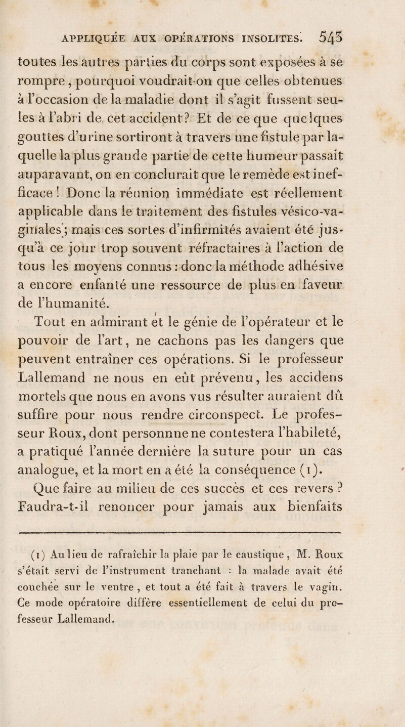 toutes les autres parties du corps sont exposées à se rompre , pourquoi voudrait-on que celies obtenues à Foccasion de la maladie dont il s’agit fussent seu¬ les à l’abri de cet accident ? Et de ce que quelques gouttes d’urine sortiront à travers une fistule par la¬ quelle la plus grande partie de cette humeur passait auparavant, on en conclurait que le remède est inef¬ ficace ! Donc la réunion immédiate est réellement applicable dans le traitement des fistules vésico-va- ginales ; mais ces sortes d’infirmités avaient été jus¬ qu’à ce jour trop souvent réfractaires à l’action de tous les moyens connus : donc la méthode adhésive a encore enfanté une ressource de plus en faveur de l’humanité. Tout en admirant et le génie de l’opérateur et le pouvoir de Fart, ne cachons pas les dangers que peuvent entraîner ces opérations. Si le professeur Lallemand ne nous en eût prévenu, les accidens mortels que nous en avons vus résulter auraient dû suffire pour nous rendre circonspect. Le profes¬ seur Roux, dont personnnene contestera Fhabileté, a pratiqué l’année dernière la suture pour un cas analogue, et la mort en a été la conséquence (i). Que faire au milieu de ces succès et ces revers ? Faudra-t-il renoncer pour jamais aux bienfaits (i) An lien de rafraîchir la plaie par le caustique , M. Roux s’était servi de l’instrument tranchant : la malade avait été couchée sur le ventre , et tout a été fait à travers le vagin. Ce mode opératoire diffère essentiellement de celui du pro¬ fesseur Lallemand.