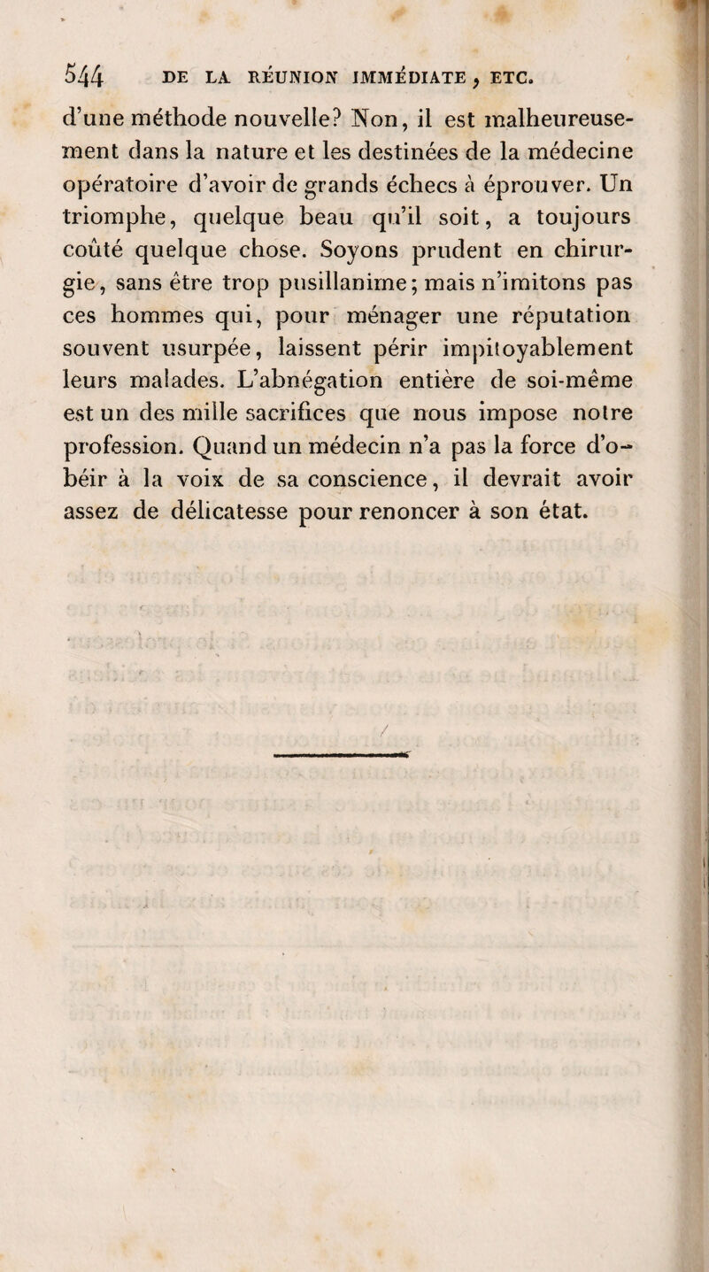 d’une méthode nouvelle? Non, il est malheureuse¬ ment dans la nature et les destinées de la médecine opératoire d’avoir de grands échecs à éprouver. Un triomphe, quelque beau qu’il soit, a toujours coûté quelque chose. Soyons prudent en chirur¬ gie, sans être trop pusillanime; mais n’imitons pas ces hommes qui, pour ménager une réputation souvent usurpée, laissent périr impitoyablement leurs malades. L’abnégation entière de soi-même est un des mille sacrifices que nous impose notre profession. Quand un médecin n’a pas la force d’o¬ béir à la voix de sa conscience, il devrait avoir assez de délicatesse pour renoncer à son état.