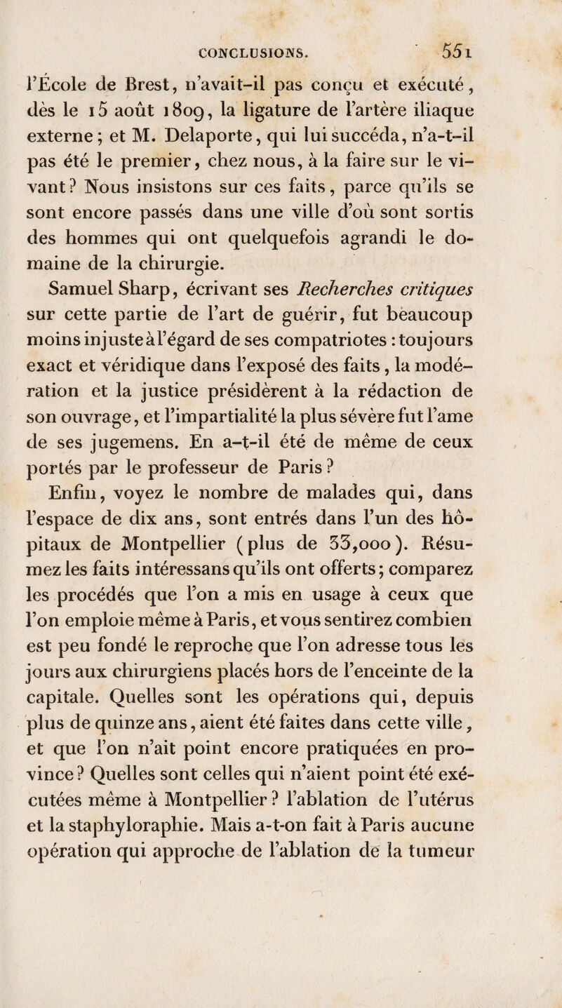 l’École de Brest, n avait-il pas conçu et exécuté, dès le 15 août 1809, la ligature de l’artère iliaque externe; et M. Delaporte, qui lui succéda, n’a-t-il pas été le premier, chez nous, à la faire sur le vi¬ vant ? Nous insistons sur ces faits, parce qu’ils se sont encore passés dans une ville d’où sont sortis des hommes qui ont quelquefois agrandi le do¬ maine de la chirurgie. Samuel Sharp, écrivant ses Recherches critiques sur cette partie de l’art de guérir, fut beaucoup moins injuste à l’égard de ses compatriotes : toujours exact et véridique dans l’exposé des faits, la modé¬ ration et la justice présidèrent à la rédaction de son ouvrage, et l’impartialité la plus sévère fut Famé de ses jugemens. En a-t-il été de même de ceux portés par le professeur de Paris ? Enfin, voyez le nombre de malades qui, dans l’espace de dix ans, sont entrés dans l’un des hô¬ pitaux de Montpellier ( plus de 53,000 ). Résu¬ mez les faits intéressansqu’ils ont offerts; comparez les procédés que l’on a mis en usage à ceux que l’on emploie même à Paris, et vous sentirez combien est peu fondé le reproche que l’on adresse tous les jours aux chirurgiens placés hors de l’enceinte de la capitale. Quelles sont les opérations qui, depuis plus de quinze ans, aient été faites dans cette ville, et que l’on n’ait point encore pratiquées en pro¬ vince ? Quelles sont celles qui n’aient point été exé¬ cutées même à Montpellier ? l’ablation de l’utérus et la staphyloraphie. Mais a-t-on fait à Paris aucune opération qui approche de l’ablation de la tumeur