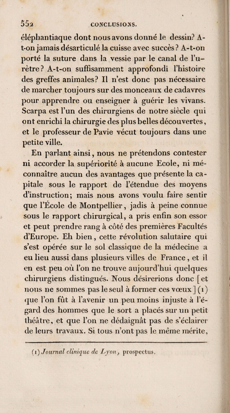 55s éléphantiaque dont nous avons donné le dessin? A- t-on jamais désarticulé la cuisse avec succès? À-t-on porté la suture dans la vessie par le canal de l’u¬ rètre? A-t-on suffisamment approfondi l’histoire des greffes animales? Il n’est donc pas nécessaire de marcher toujours sur des monceaux de cadavres pour apprendre ou enseigner à guérir les vivans. Scarpa est l’un des chirurgiens de notre siècle qui ont enrichi la chirurgie des plus belles découvertes, et le professeur de Pavie vécut toujours dans une petite ville. En parlant ainsi, nous ne prétendons contester ni accorder la supériorité à aucune Ecole, ni mé¬ connaître aucun des avantages que présente la ca¬ pitale sous le rapport de l’étendue des moyens d’instruction; mais nous avons voulu faire sentir que l’École de Montpellier, jadis à peine connue sous le rapport chirurgical, a pris enfin son essor et peut prendre rang à côté des premières Facultés d’Europe. Eh bien, cette révolution salutaire qui s’est opérée sur le sol classique de la médecine a eu lieu aussi dans plusieurs villes de France, et il en est peu où l’on ne trouve aujourd’hui quelques chirurgiens distingués. Nous désirerions donc [et nous ne sommes pas le seul à former ces vœux ] (1) que l’on fût à l’avenir un peu moins injuste à l’é¬ gard des hommes que le sort a placés sur un petit théâtre, et que l’on ne dédaignât pas de s’éclairer de leurs travaux. Si tous n’ont pas le même mérite,