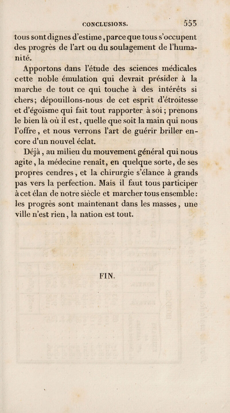 555 tous sont dignes d’estime, parce que tous s’occupent des progrès de l’art ou du soulagement de l’huma¬ nité. Apportons dans l’étude des sciences médicales cette noble émulation qui devrait présider à la marche de tout ce qui touche à des intérêts si chers; dépouillons-nous de cet esprit d’étroitesse et d’égoïsme qui fait tout rapporter à soi ; prenons le bien là où il est, quelle que soit la main qui nous l’offre, et nous verrons l’art de guérir briller en¬ core d’un nouvel éclat. Déjà, au milieu du mouvement général qui nous agite, la médecine renaît, en quelque sorte, de ses propres cendres, et la chirurgie s’élance à grands pas vers la perfection. Mais il faut tous participer à cet élan de notre siècle et marcher tous ensemble : les progrès sont maintenant dans les masses, une ville n’est rien, la nation est tout. FIN.