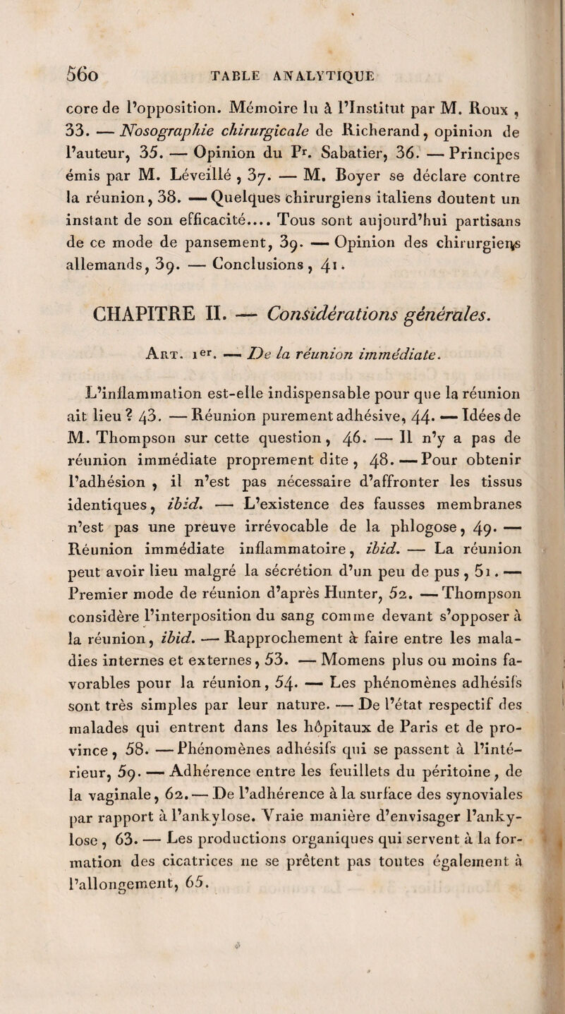 core de l’opposition. Mémoire lu à l’Institut par M. Roux , 33. —Nosographie chirurgicale de Richerand, opinion de l’auteur, 35. — Opinion du Pr. Sabatier, 36. —Principes émis par M. Léveillé , — M. Boyer se déclare contre la réunion, 38. — Quelques chirurgiens italiens doutent un instant de son efficacité.... Tous sont aujourd’hui partisans de ce mode de pansement, 3ç. — Opinion des chirurgier*s allemands, 3q. — Conclusions, \\-, CHAPITRE II. — Considérations générales. Art. ier. — De la réunion immédiate. L’inflammation est-elle indispensable pour que la réunion ait lieu? q3. —Réunion purementadhésive, 44* — Idéesde M. Thompson sur cette question, 46* — Il n’y a pas de réunion immédiate proprement dite , 48*—Pour obtenir l’adhésion , il n’est pas nécessaire d’affronter les tissus identiques, ihid. — L’existence des fausses membranes n’est pas une preuve irrévocable de la phlogose, 49* — Réunion immédiate inflammatoire, ihid. — La réunion peut avoir lieu malgré la sécrétion d’un peu de pus , 51. — Premier mode de réunion d’après Hunter, 5a. —Thompson considère l’interposition du sang comme devant s’opposera la réunion, ihid. — Rapprochement à faire entre les mala¬ dies internes et externes, 53. — Momens plus ou moins fa¬ vorables pour la réunion, 54- — Les phénomènes adhésifs sont très simples par leur nature. — De l’état respectif des malades qui entrent dans les hôpitaux de Paris et de pro¬ vince, 58. —Phénomènes adhésifs cpii se passent à l’inté¬ rieur, 59. — Adhérence entre les feuillets du péritoine, de la vaginale, 62. — De l’adhérence à la surface des synoviales par rapport àl’ankylose. Vraie manière d’envisager l’anky- lose , 63. — Les productions organiques qui servent à la for¬ mation des cicatrices 11e se prêtent pas toutes également à l’allongement, 65.