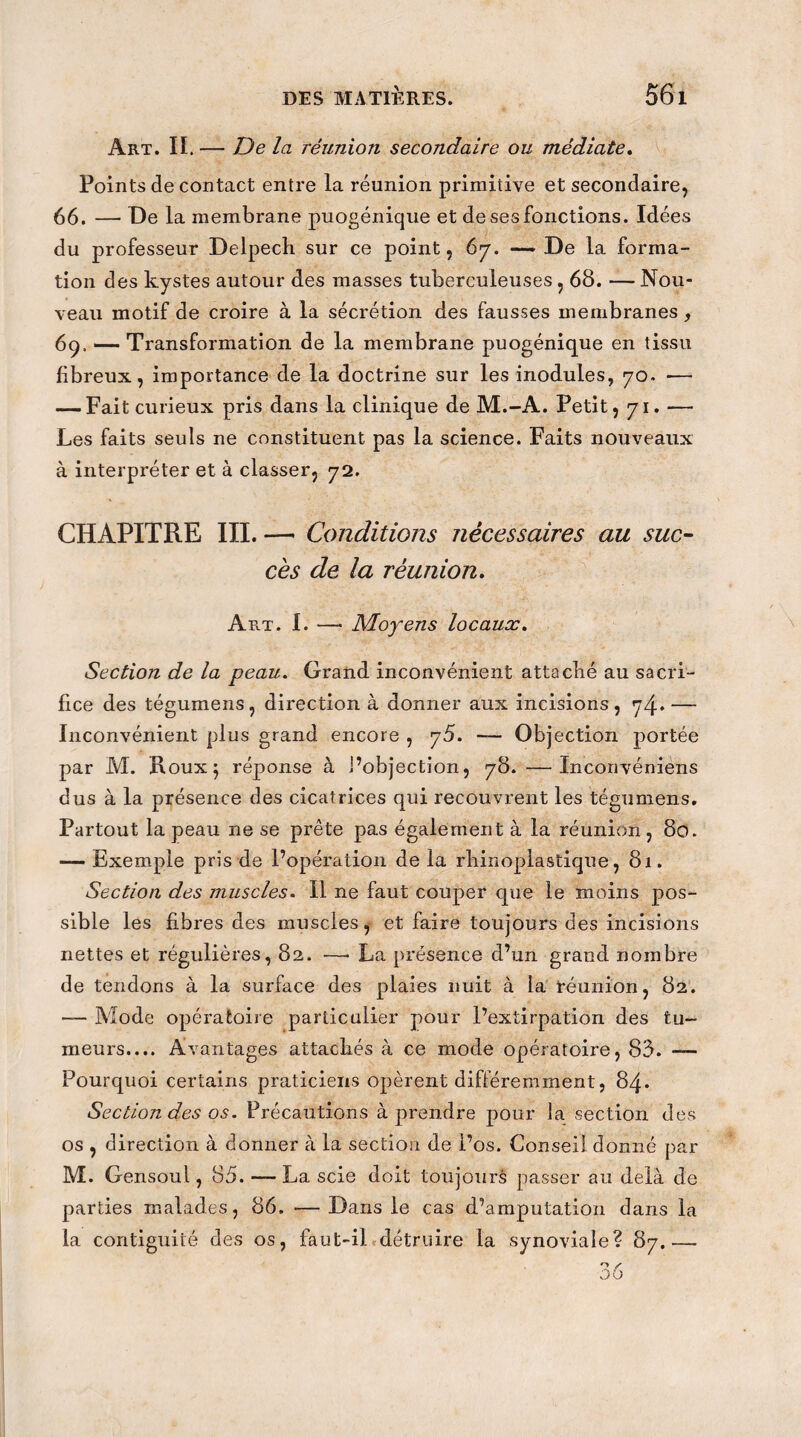 Art. II. — De la réunion secondaire ou médiate. Points de contact entre la réunion primitive et secondaire, 66. — De la membrane puogénique et de ses fonctions. Idées du professeur Delpech sur ce point, 67. — De la forma¬ tion des kystes autour des masses tuberculeuses , 68. — Nou¬ veau motif de croire à la sécrétion des fausses membranes, 69. — Transformation de la membrane puogénique en tissu fibreux, importance de la doctrine sur les modules, 70. -— — Fait curieux pris dans la clinique de M.-A. Petit, 71. — Les faits seuls ne constituent pas la science. Faits nouveaux à interpréter et à classer, 72. CHAPITRE III. — Conditions nécessaires au suc¬ cès de la réunion. Art. I. —• Moyens locaux. Section de la peau. Grand inconvénient attaché au sacri¬ fice des tégumens, direction à donner aux incisions, 74* — Inconvénient plus grand encore , 75. — Objection portée par M. Roux 5 réponse à l’objection, 78. —Inconvéniens dus à la présence des cicatrices qui recouvrent les tégumens. Partout la peau 11e se prête pas également à la réunion , 80. — Exemple pris de l’opération de la rhinoplastique, 81. Section des muscles. Il ne faut couper que le moins pos¬ sible les fibres des muscles, et faire toujours des incisions nettes et régulières, 82. —• La présence d’un grand nombre de tendons à la surface des plaies nuit à la réunion, 82. — Mode opératoire particulier pour l’extirpation des tu¬ meurs.... Avantages attachés à ce mode opératoire, 83. — Pourquoi certains praticiens opèrent différemment, 84. Section des os. Précautions à prendre pour la section des os , direction à donner à la section de l’os. Conseil donné par M. Gensoul, 85. — La scie doit toujours passer au delà de parties malades, 86. — Dans le cas d’amputation dans la la contiguïté des os, faut-il détruire la synoviale? 87.—.