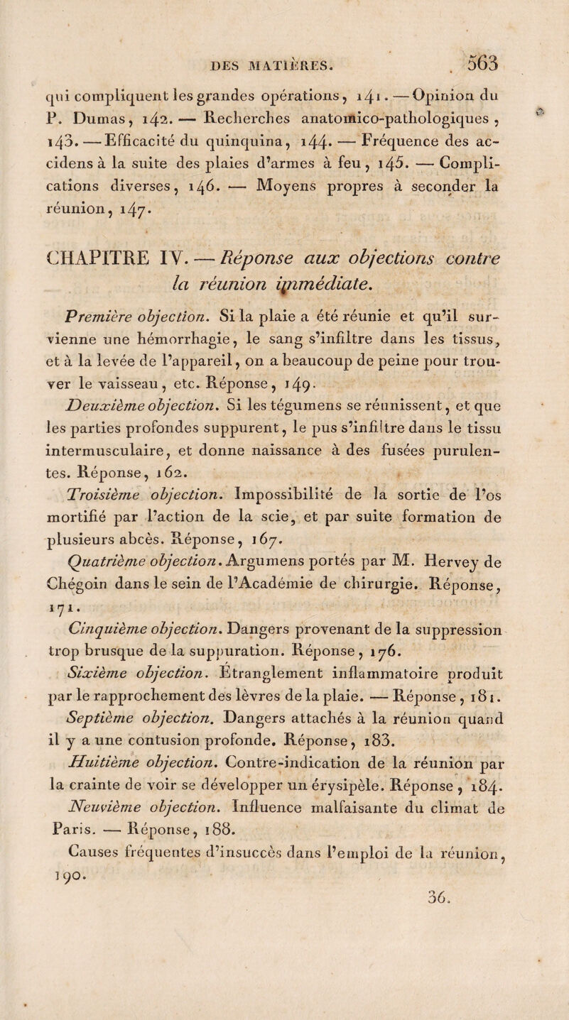 qui compliquent les grandes opérations , 141 ♦ —Opinion du P. Dumas, 142.— Recherches anatomico-pathologiques , 143.—Efficacité du quinquina, i44* — Fréquence des ac~ cidens à la suite des plaies d’annes à feu, i45. — Compli¬ cations diverses, 146. — Moyens propres à seconder la réunion, 147* CHAPITRE IV. — Réponse aux objections contre la réunion ipnmèdiate. Première objection. Si la plaie a été réunie et qu’il sur¬ vienne une hémorrhagie, le sang s’infiltre dans les tissus, et à la levée de l’appareil, on a beaucoup de peine pour trou¬ ver le vaisseau, etc. Réponse, i49- Deuxième objection. Si les tégumens se réunissent, et que les parties profondes suppurent, le pus s’infiitre dans le tissu intermusculaire, et donne naissance à des fusées purulen¬ tes. Réponse, 162. Troisième objection. Impossibilité de la sortie de l’os mortifié par l’action de la scie, et par suite formation de plusieurs abcès. Réponse, 167. Quatrième objection. Argumens portés par M. Hervey de Chégoin dans le sein de l’Académie de chirurgie. Réponse, 1 y 1. Cinquième objection. Dangers provenant de la suppression trop brusque de la suppuration. Réponse, 176. Sixième objection. Etranglement inflammatoire produit par le rapprochement des lèvres de la plaie. — Réponse ,181. Septième objection. Dangers attachés à la réunion quand il y a une contusion profonde. Réponse, i83. Huitième objection. Contre-indication de la réunion par la crainte de voir se développer un érysipèle. Réponse , 184* Neuvième objection. Influence malfaisante du climat de Paris. — Réponse, ï88. Causes fréquentes d’insuccès dans l’emploi de la réunion, l 90. 36.