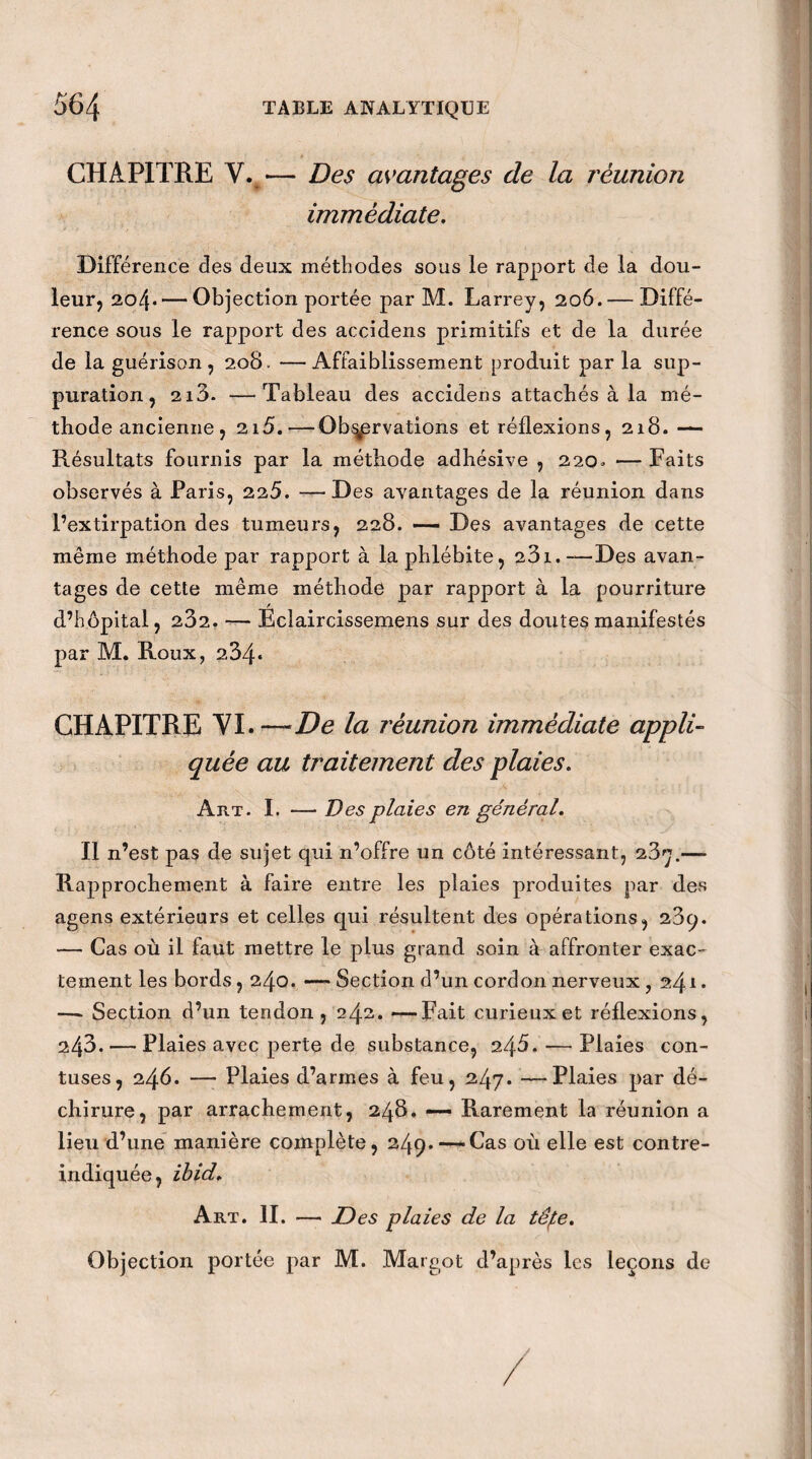 CHAPITRE V. — Des avantages de la réunion immédiate. Différence des deux méthodes sous le rapport de la dou¬ leur, 20/p— Objection portée par M. Larrey, 206. — Diffé¬ rence sous le rapport des accidens primitifs et de la durée de la guérison, 208. —Affaiblissement produit par la sup¬ puration, 213- —Tableau des accidens attachés à la mé¬ thode ancienne, 215.—Observations et réflexions, 218. — Résultats fournis par la méthode adhésive , 220. — Faits observés à Paris, 225. —Des avantages de la réunion dans l’extirpation des tumeurs, 228. — Des avantages de cette même méthode par rapport à la phlébite, 231.— Des avan¬ tages de cette même méthode par rapport à la pourriture / d’hôpital, 232. — Eclaircissemens sur des doutes manifestés par M. Roux, 2,34* CHAPITRE YI. —De la réunion immédiate appli¬ quée au traitement des plaies. Art. I. — Des plaies en général. Il n’est pas de sujet qui n’offre un côté intéressant, 23^.— Rapprochement à faire entre les plaies produites par des agens extérieurs et celles qui résultent des opérations, 23q. — Cas où il faut mettre le plus grand soin à affronter exac¬ tement les bords , 240. — Section d’un cordon nerveux , 241 • — Section d’un tendon, 242. —Fait curieux et réflexions, 243. — Plaies avec perte de substance, 248. — Plaies con- tuses, 246. — Plaies d’armes à feu, 247. —Plaies par dé¬ chirure, par arrachement, 248. — Rarement la réunion a lieu d’une manière complète, 249.—-Cas où elle est contre- indiquée, ibid. Art. II. — Des plaies de la têpe. Objection portée par M. Margot d’après les leçons de