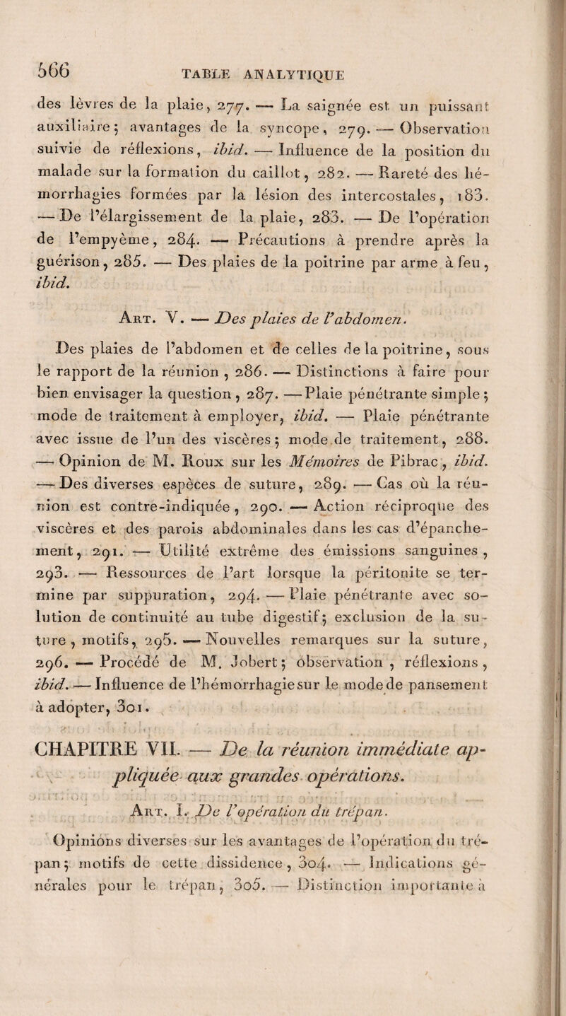 des lèvres de la plaie, 277. —— La saignée est un puissant auxiliaire 5 avantages de la syncope, 279. — Observation suivie de réflexions, ibid. — Influence de la position du malade sur la formation du caillot, 282. —Rareté des hé¬ morrhagies formées par la lésion des intercostales, t83. — De l’élargissement de la plaie, 283. —De l’opération de l’empyème, 284* — Précautions à prendre après la guérison, 285. — Des plaies de la poitrine par arme à feu, ibid. Art. V. — Des plaies de Vabdomen. Des plaies de l’abcîomen et de celles de la poitrine, sous le rapport de la réunion , 286. — Distinctions à faire pour bien envisager la question , 287. —Plaie pénétrante simple 5 mode de traitement à employer, ibid. — Plaie pénétrante avec issue de l’un des viscères 5 mode de traitement, 288. —’ Opinion de M. Roux sur les Mémoires de Pibrac, ibid. — Des diverses espèces de suture, 289. —Cas où la réu¬ nion est contre-indiquée , 290. — Action réciproque des viscères et des parois abdominales dans les cas d’épanche¬ ment, 291. — Utilité extrême des émissions sanguines, 298. — Ressources de l’art lorsque la péritonite se ter¬ mine par suppuration, 294.—Plaie pénétrante avec so¬ lution de continuité au tube digestif5 exclusion de la su¬ ture, motifs, 296. — Nouvelles remarques sur la suture, 296. — Procédé de M. Jobert} observation , réflexions, ibid. — Influence de l’bémorrhagiesur le modede pansement à adopter, 3oi. rjr ’ . / • .. 1 ; ) 1 > i, * f < ' . CHAPITRE VIL — De la réunion immédiate ap¬ pliquée aux grandes opérations. P » . * » * uti ■ . • * i ■ - 1 *7 . T ! * fRf ; T J } 5 * f ’ ‘ ' f . ' : Art. l.< De Vopération du trépan. Opinions diverses sur les avantages de l’opération du tré¬ pan 5 motifs de cette dissidence, 3o4« — Indications gé¬ nérales pour le trépan, 3o5. — Distinction importante à