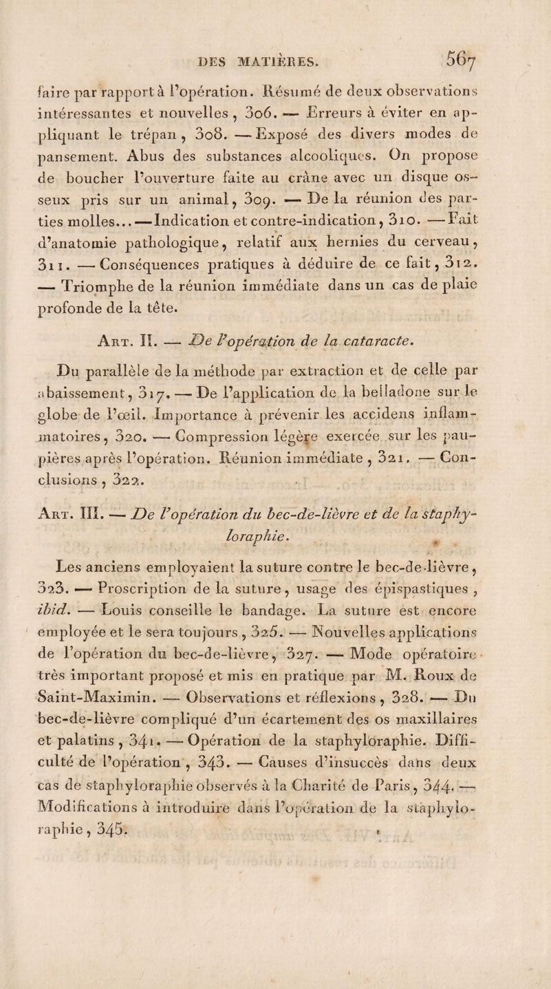 faire par rapporta l’opération. Résumé de deux observations intéressantes et nouvelles , 3o6. —- Erreurs à éviter en ap¬ pliquant le trépan 9 3o8. —Exposé des divers modes de pansement. Abus des substances alcooliques. On propose de boucher l’ouverture faite au crâne avec un disque os¬ seux pris sur un animal, 30^. — De la réunion clés par¬ ties molles...— Indication et contre-indication, 3iO. —Fait, d’anatomie pathologique, relatif aux hernies du cerveau, 3n. —Conséquences pratiques à déduire de ce fait, 312. — Triomphe de la réunion immédiate dans un cas de plaie profonde de la tête. Art. II. — De Vopération de la cataracte. Du parallèle de la méthode par extraction et de celle par abaissement, 317. — De l’application de la belladone sur le globe de l’œil. Importance à prévenir les accidens inflam¬ matoires, 320. — Compression légère exercée sur les pau¬ pières après l’opération. Réunion immédiate , 321, — Con¬ clusions , 322. Art. III. — De Vopération du bec-de-lièvre et de la staphy¬ loraphie. Les anciens employaient la suture contre le bec-de-lièvre, 323. —— Proscription de la suture, usage des épispastiques , ibid. — Louis conseille le bandage. La suture est encore employée et le sera toujours , 325. — Nouvelles applications de l’opération du bec-de-lièvre, 327. —-Mode opératoire très important proposé et mis en pratique par M. Roux de Saint-Maximin. — Observations et réflexions , 328. — Du bec-de-lièvre compliqué d’un écartement des os maxillaires et palatins , 34i • — Opération de la staphyloraphie. Diffi¬ culté de l’opération , 343. — Causes d’insuccès dans deux cas de staphyloraphie observés à la Charité de Paris, 344* —* Modifications à introduire dans l’opération de la staphylo¬ raphie, 345.