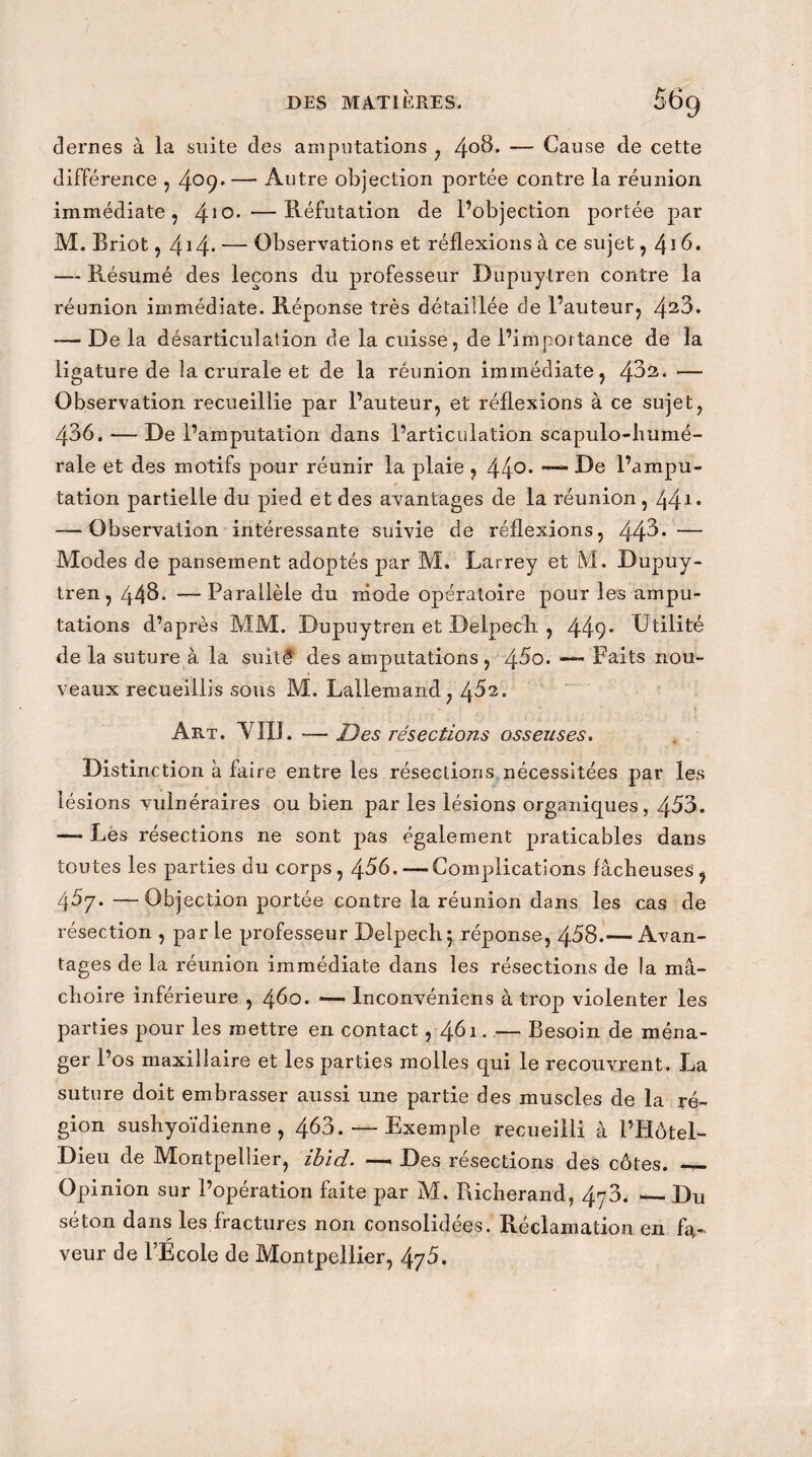 dernes à la suite des amputations , 4°3* — Cause de cette différence , 4°9* — Autre objection portée contre la réunion immédiate, 410* —Réfutation de l’objection portée par M. Briot, 414* — Observations et réflexions à ce sujet ,41 b. — Résumé des leçons du professeur Dupuytren contre la réunion immédiate. Réponse très détaillée de l’auteur, 423* — De la désarticulation de la cuisse, de l’importance de la ligature de la crurale et de la réunion immédiate, 4^2. —- Observation recueillie par l’auteur, et réflexions à ce sujet, 436. — De l’amputation dans l’articulation scapulo-humé- rale et des motifs pour réunir la plaie , 44°* Ue l’ampu¬ tation partielle du pied et des avantages de la réunion, 441, — Observation intéressante suivie de réflexions, 44^* — Modes de pansement adoptés par M. Larrey et M. Dupuy¬ tren, 443. —Parallèle du mode opératoire pour les ampu¬ tations d’après MM. Dupuytren et Delpech , 449* CJtilité de la suture à la suitê des amputations, 45o. — Faits nou¬ veaux recueillis sous M. Lallemand, 452. Art. VIII. -—Des résections osseuses. Distinction à faire entre les résections nécessitées par les lésions vulnéraires ou bien par les lésions organiques, 453. — Les résections ne sont pas également praticables dans toutes les parties du corps, 456. — Complications fâcheuses, 467. —Objection portée contre la réunion dans les cas de résection , par le professeur Delpech5 réponse, 458.— Avan¬ tages de la réunion immédiate dans les résections de la mâ¬ choire inférieure , 460. ■— Inconvéniens à trop violenter les parties pour les mettre en contact, 461. — Besoin de ména¬ ger l’os maxillaire et les parties molles qui le recouvrent. La suture doit embrasser aussi une partie des muscles de la ré¬ gion sushyoïdienne , 463. — Exemple recueilli à l’Hôtel- Dieu de Montpellier, ibld. —» Des résections des côtes. _ Opinion sur l’opération faite par M. Fucherand, 4y3. — Du séton dans les fractures non consolidées. Réclamation en fa¬ veur de l’École de Montpellier, 475.