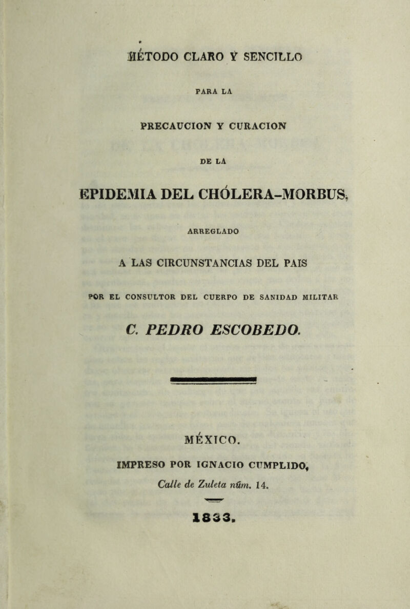 ÍIÉTODO CLARO Y SENCILLO PARA LA PRECAUCION Y CURACION DE LA EPIDEMIA DEL CHÓLERA-MORBÜS, ARREGLADO A LAS CIRCUNSTANCIAS DEL PAIS POR EL CONSULTOR DEL CUERPO DE SANIDAD MILITAR C. PEDRO ESCOBEDO. MÉXICO. IMPRESO POR IGNACIO CUMPLIDO, Calle de Zuleta nüm, 14. 1833