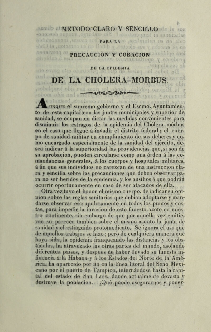 PARA LA í . ■ PRECAUCION Y CURACION ' DE LA EPIDEMIA ' DE LA CHOLERA-MORBUS. jÍÍ^lunque el supremo gobierno y el Escmo. Ayuntamien- to de esta capital con las juntas municipales y superior de sanidad, se ocupan en dictar las medidas convenientes para disminuir los estragos de la epidemia del Chólera-mórbus en el caso que llegue á invadir el distrito federal; el cuer- po de sanidad militar en cumplimiento de sus deberes y co- mo encargado especialmente de la sanidad del ejército, de- sea indicar á la superioridad las providencias que, si son de su aprobación, pueden circularse como una orden á las co- mandancias generales, á los cuerpos y hospitales militares, á fin que sus individuos no carezcan de una instrucción cla- ra y sencilla sobre las precauciones que deben observar pa- ra no ser heridos de la epidemia, y los ausilios á que podrán ocurrir oportunamente en caso de ser atacados de ella. Otra vez tuvo el honor el mismo cuerpo, de indicar su opi- nión sobre las reglas sanitarias que debian adoptarse y man- darse observar escrupulosamente en todos los puntos y cos- tas, para impedir la invasión de este funesto azote en nues- tro continente, sin embargo de que por aquella vez emitie- ron su parecer también sobre el mismo asunto la junta de sanidad y el estinguido protomedicato. Se ignora el uso que de aquellos trabajos se hizo; pero de cualquiera manera que haya sido, la epidemia franqueando las distancias y los obs- táculos, ha atravezado las otras partes del mundo, asolando diferentes paises, y.después de haber llevado su funesta in- fluencia á la Habana y á los Estados del Norte de la Amé- rica, ha aparecido por tin en la línea litoral del Seno Mexi- cano por el puerto de Tampico, internándose hasta la capi- tal del estado de San Luis, donde actualmente devasta y destruye la población. ¿Q'^^ puede asegurarnos y poner-