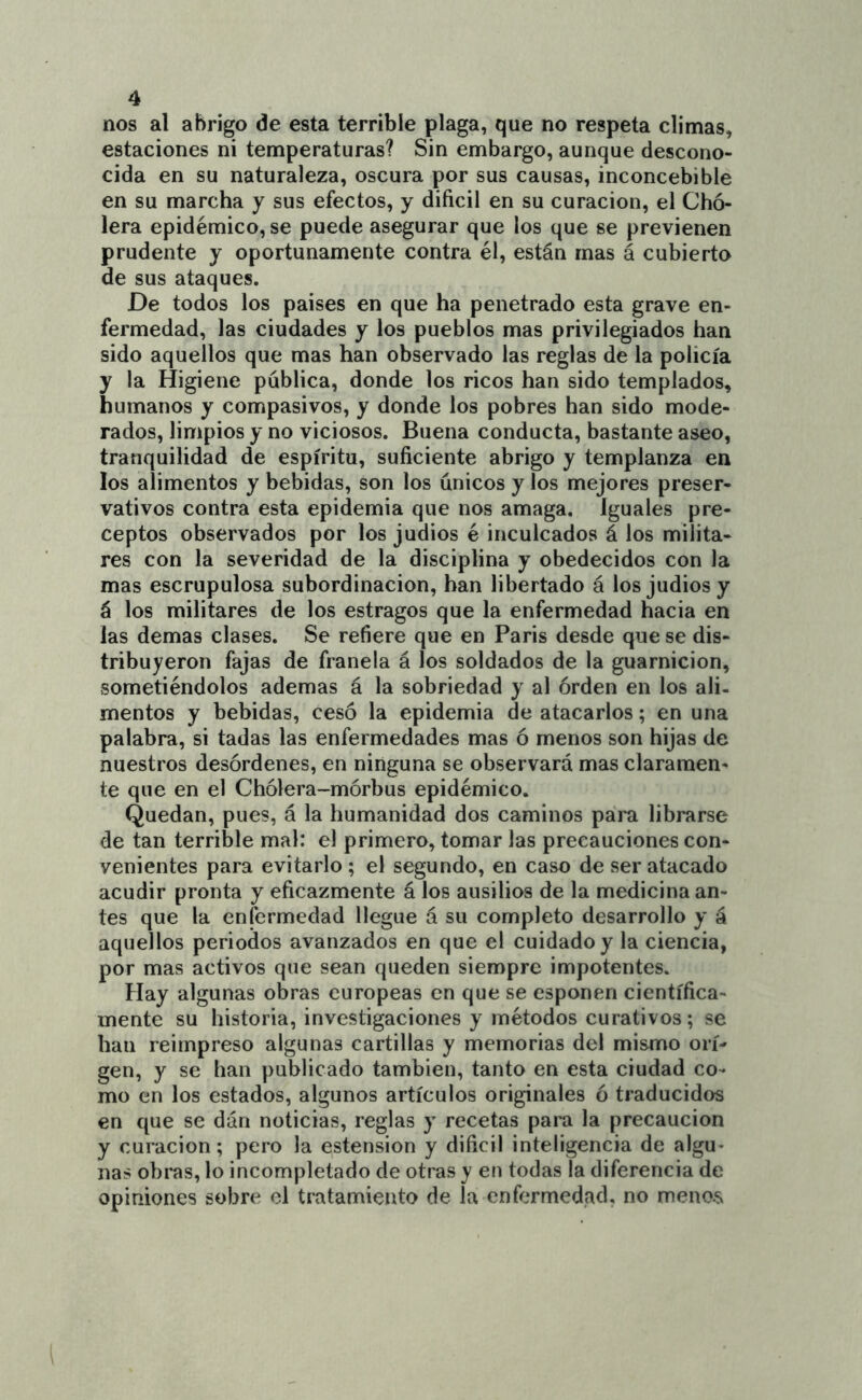 nos al abrigo de esta terrible plaga, que no respeta climas, estaciones ni temperaturas? Sin embargo, aunque descono- cida en su naturaleza, oscura por sus causas, inconcebible en su marcha y sus efectos, y dificil en su curación, el Cho- lera epidémico, se puede asegurar que los que se previenen prudente y oportunamente contra él, están mas á cubierto de sus ataques. De todos los paises en que ha penetrado esta grave en- fermedad, las ciudades y los pueblos mas privilegiados han sido aquellos que mas han observado las reglas de la policía y la Higiene pública, donde los ricos han sido templados, humanos y compasivos, y donde los pobres han sido mode- rados, limpios y no viciosos. Buena conducta, bastante aseo, tranquilidad de espíritu, suficiente abrigo y templanza en los alimentos y bebidas, son los únicos y los mejores preser- vativos contra esta epidemia que nos amaga. Iguales pre- ceptos observados por los judios é inculcados á los milita- res con la severidad de la disciplina y obedecidos con la mas escrupulosa subordinación, han libertado á los judios y á los militares de los estragos que la enfermedad hacia en las demas clases. Se refiere que en Paris desde que se dis- tribuyeron fajas de franela á los soldados de la guarnición, sometiéndolos ademas á la sobriedad y al orden en los ali- mentos y bebidas, cesó la epidemia de atacarlos; en una palabra, si tadas las enfermedades mas ó menos son hijas de nuestros desórdenes, en ninguna se observará mas claramen- te que en el Chólera-mórbus epidémico. Quedan, pues, á la humanidad dos caminos para librarse de tan terrible mal: el primero, tomar las precauciones con- venientes para evitarlo ; el segundo, en caso de ser atacado acudir pronta y eficazmente á los ausilios de la medicina an- tes que la enfermedad llegue á su completo desarrollo y á aquellos periodos avanzados en que el cuidado y la ciencia, por mas activos que sean queden siempre impotentes. Hay algunas obras europeas en que se esponen científica- mente su historia, investigaciones y métodos curativos; se han reimpreso algunas cartillas y memorias del mismo ori- gen, y se han publicado también, tanto en esta ciudad co- mo en los estados, algunos artículos originales ó traducidos en que se dan noticias, reglas y recetas para la precaución y curación; pero la estension y dificil inteligencia de algu- nas obms, lo incompletado de otras y en todas la diferencia de opiniones sobre el tratamiento de la enfermedad, no meno.s
