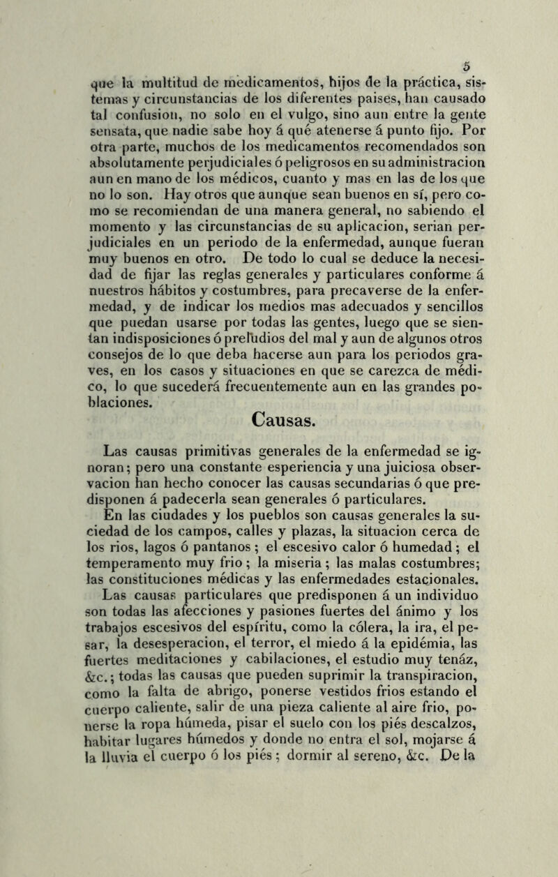 que la multitud de medicamentos, hijos de la práctica, sis- temas y circunstancias de los diferentes paises, han causado tal confusión, no solo en el vulgo, sino aun entre la gente sensata, que nadie sabe hoy á qué atenerse á punto fijo. Por otra parte, muchos de los medicamentos recomendados son absolutamente perjudiciales ó peligrosos en su administración aúnen mano de los médicos, cuanto y mas en las de los que no lo son. Hay otros que aunque sean buenos en sí, pero co- mo se recomiendan de una manera general, no sabiendo el momento y las circunstancias de su aplicación, serian per- judiciales en un periodo de la enfermedad, aunque fueran muy buenos en otro. De todo lo cual se deduce la necesi- dad de fijar las reglas generales y particulares conforme á nuestros hábitos y costumbres, para precaverse de la enfer- medad, y de indicar los medios mas adecuados y sencillos que puedan usarse por todas las gentes, luego que se sien- tan indisposiciones ó prefudios del mal y aun de algunos otros consejos de lo que deba hacerse aun para los periodos gra- ves, en los casos y situaciones en que se carezca de médi- co, lo que sucederá frecuentemente aun en las grandes po- blaciones. Causas. Las causas primitivas generales de la enfermedad se ig- noran; pero una constante esperiencia y una juiciosa obser- vación han hecho conocer las causas secundarias ó que pre- disponen á padecerla sean generales ó particulares. En las ciudades y los pueblos son causas generales la su- ciedad de los campos, calles y plazas, la situación cerca de los ríos, lagos ó pantanos ; el escesivo calor ó humedad ; el temperamento muy frió; la miseria ; las malas costumbres; las constituciones médicas y las enfermedades estaeionales. Las causas particulares que predisponen á un individuo son todas las afecciones y pasiones fuertes del ánimo y los trabajos escesivos del espíritu, como la cólera, la ira, el pe- sar, la desesperación, el terror, el miedo á la epidémia, las fuertes meditaciones y cabilaciones, el estudio muy tenáz, &c.; todas las causas que pueden suprimir la transpiración, como la falta de abrigo, ponerse vestidos frios estando el cuerpo caliente, salir de una pieza caliente al aire frió, po- nerse la ropa húmeda, pisar el suelo con los piés descalzos, habitar lugares húmedos y donde no entra el sol, mojarse á la lluvia el cuerpo ó los piés ; dormir al sereno, kc. De la