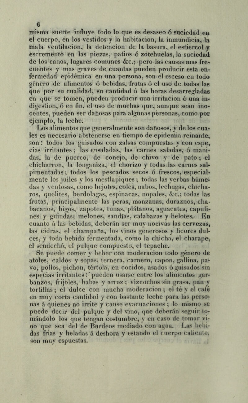 misma suerte influye todo lo que es desaseo ó suciedad en el cuerpo, en los vestidos y la habitación, la inmundicia, la mala ventilación, la detención de la basura, el estiércol y escremento en las piezas, patios ó zotehuelas, la suciedad de los canos, lugares comunes &;c.; pero las causas mas fre- cuentes y mas graves de cuantas pueden producir esta en- fermedad epidémica en una persona, son el esceso en todo género de alimentos ó bebidas, frutas ó el uso de todas las que por su cualidad, su cantidad ó las horas desarregladas en que se tomen, pueden producir una irritación ó una in- digestión, ó en fin, el uso de muchas que, aunque sean ino- centes, pueden ser dañosas para algunas personas, como por ejemplo, la leche. Los alimentos que generalmente son dañosos, y de los cua- les es necesario abstenerse en tiempo de epidemia reinante, son : todos los guisados con zalsas compuestas y con espe, cias irritantes; las ensaladas, las carnes saladas, ó mani- das, la de puerco, de conejo, de chivo y de pato ; el chicharrón, la longaniza, el chorizo y todas las carnes sal- pimentadas ; todos los pescados secos ó frescos, especial- mente los juiles y los mestlapiques ; todas las yerbas húme- das y ventosas, como hejotes, coles, nabos, lechugas, chícha- ros, quelites, berdolagas, espinacas, nopales, &c.; todas las frutas, principalmente las peras, manzanas, duraznos, cha- bacanos, higos, zapotes, tunas, plátanos, aguacates, capuli- nes y guindas; melones, sandías, calabazas y helotes. En cuanto á las bebidas, deberán ser muy nocivas las cervezas, las cidras, el champaña, los vinos generosos y licores dul- ces, Y toda bebida fermentada, como la chicha, el charape, el sendecho, el pulque compuesto, el tepache. Se puede comer y beber con moderación todo género de atoles, caldos y sopas, ternera, carnero, capón, gallina, pa- vo, pollos, pichón, tórtola, en cocidos, asados ó guisados sin especias irritantes : pueden usarse entre los alimentos gar- banzos, frijoles, habas y arroz ; vizcochos sin grasa, [)an y tortillas; el dulce con mucha moderación; el té y el café en muy corta cantidad y con bastante leche para las perso- nas á quienes no irríte y cause evacuaciones ; lo mismo se puede decir del pulque y del vino, que deberán seguir to- mándolo los que tengan costumbre, y en caso de tomar vi- no que sea del de Burdeos mediado con agua. Las bebi- das frías y heladas á deshora y estando el cuerpo caliente, son muy espuestas.