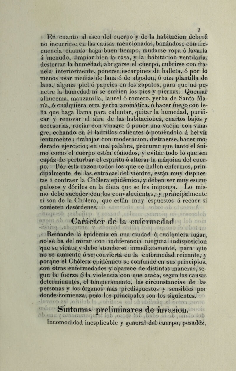 ? En cuanto al aseo del cuerpo y de la habitación deberá no incurrirse en las causas mencionadas, bañándose con íre- cuencia cuando haga buen tiempo, mudarse ropa ó lavarla á menudo, limpiar bien la casa, y la habitación ventilarla, desterrar la humedad, abrigarse el cuerpo, cubrirse con fra- nela interiormente, ponerse escarpines de balleta, ó por lo menos usar medias de lana ó de algodón, ó una plantilla de lana, alguna piel ó papeles en los zapatos, para que no pe- netre la humedad ni se enfrien los pies y piernas. Quemar alhucema, manzanilla, laurel ó romero, yerba de Santa Ma- ría, ó cualquiera otra yerba aromática, ó hacer fuego con le- ña que haga llama para calentar, quitar la humedad, purifi- car y renovar el aire de las habitaciones, cuartos bajos y accesorias, rociar con vinagre ó poner una vacija con vina- gre, echando en él ladrillos calientes ó poniéndolo á hervir lentamente; trabajar con moderación, distraerse, hacer mo- derado ejercicio ; en una palabra, procurar que tanto el áni- mo como el cuerpo estén cómodos, y evitar todo lo que sea capáz de perturbar el espíritu ©alterar la máquina del cuer- po. Por esta razón todos los que se hallen enfermos, prin cípalmente de las entrañas del ¡vientre, están muy dispues- tas á contraer la Chólera epidémica,!y deben ser muy escru- pulosos y dóciles en la dieta que se les imponga. Lo mis- mo debe suceder con los convalecientes, y principalmente si son de la Chólera, que están muy espuestos á recaer si cometen desórdenes. t ■ ■ Carácter de la enfermedad. Reinando la epidemia eñ una ciudad ó cualquiera lugar, «o se ha de mirar con indiferencia ninguna indisposición que se sienta y debe atenderse inmediatamente, para que no se aumente ó se convierta en la enfermedad reinante, y porque el Chólera epidémico se confunde en sus principios, con otras enfermedades y aparece de distintas maneras, se- gún la fuerza 6 la violencia con que ataca, según las causas determinantes, el temperamento, las circunstancias de las personas y los órganos mas predispuestos y sensibles por donde-comienza; pero los principales son los siguientes. Síntomas preliminares de invasión. ' Incomodidad inesplicable y general del cuerpo, pesadez,