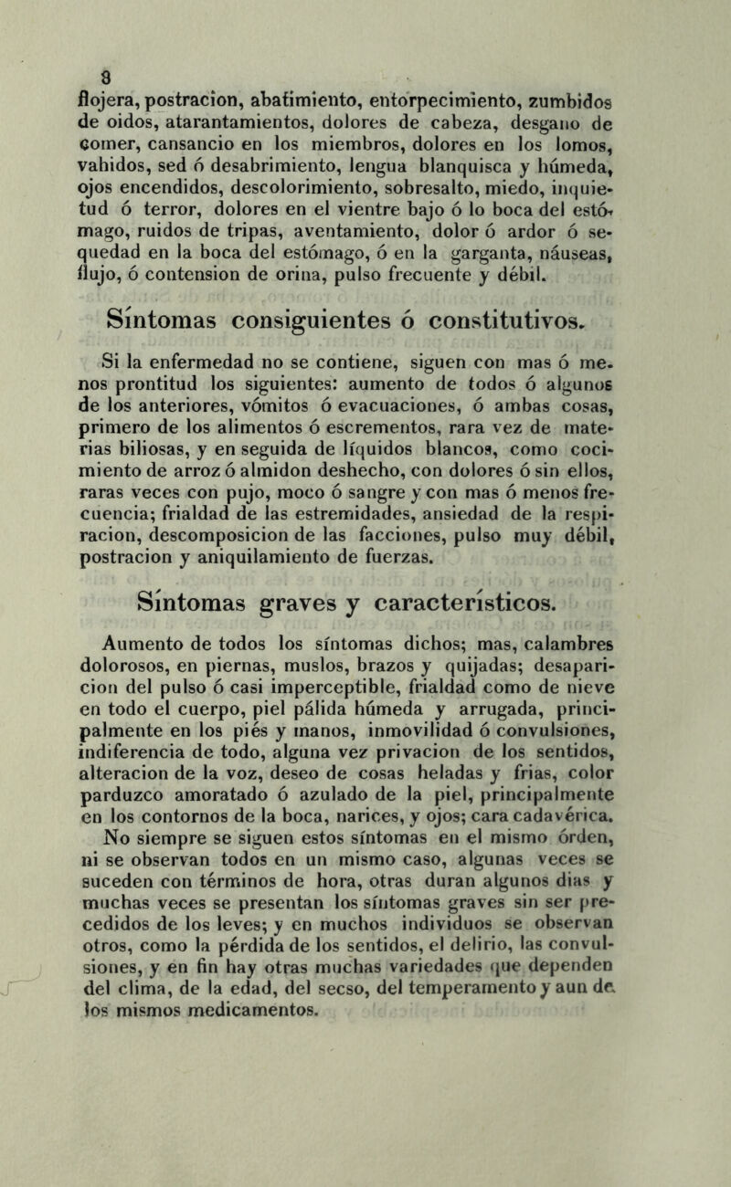 flojera, postración, abatimiento, entorpecimiento, zumbidos de oidos, atarantamientos, dolores de cabeza, desgano de comer, cansancio en los miembros, dolores en los lomos, vahídos, sed 6 desabrimiento, lengua blanquisca y húmeda, ojos encendidos, descolorimiento, sobresalto, miedo, inquie- tud ó terror, dolores en el vientre bajo ó lo boca del esto^ mago, ruidos de tripas, aventamiento, dolor ó ardor ó se- quedad en la boca del estómago, ó en la garganta, náuseas, flujo, ó contension de orina, pulso frecuente y débil. Síntomas consiguientes ó constitutivos^ Si la enfermedad no se contiene, siguen con mas ó me. nos prontitud los siguientes: aumento de todos ó algunos de los anteriores, vómitos ó evacuaciones, ó ambas cosas, primero de los alimentos ó escrementos, rara vez de mate- rias biliosas, y en seguida de líquidos blancos, como coci- miento de arroz ó almidón deshecho, con dolores ó sin ellos, raras veces con pujo, moco ó sangre y con mas ó menos fre- cuencia; frialdad de las estremidades, ansiedad de la respi- ración, descomposición de las facciones, pulso muy débil, postración y aniquilamiento de fuerzas. Síntomas graves y característicos. Aumento de todos los síntomas dichos; mas, calambres dolorosos, en piernas, muslos, brazos y quijadas; desapari- ción del pulso ó casi imperceptible, frialdad como de nieve en todo el cuerpo, piel pálida húmeda y arrugada, princi- palmente en los piés y manos, inmovilidad ó convulsiones, indiferencia de todo, alguna vez privación de los sentidos, alteración de la voz, deseo de cosas heladas y frias, color parduzco amoratado ó azulado de la piel, principalmente en los contornos de la boca, narices, y ojos; cara cadavérica. No siempre se siguen estos síntomas en el mismo órden, ni se observan todos en un mismo caso, algunas veces se suceden con términos de hora, otras duran algunos dias y muchas veces se presentan los síntomas graves sin ser pre- cedidos de los leves; y en muchos individuos se observan otros, como la pérdida de los sentidos, el delirio, las convul- siones, y en fin hay otras muchas variedades (jue dependen del clima, de la edad, del secso, del temperamento y aun de los mismos medicamentos.