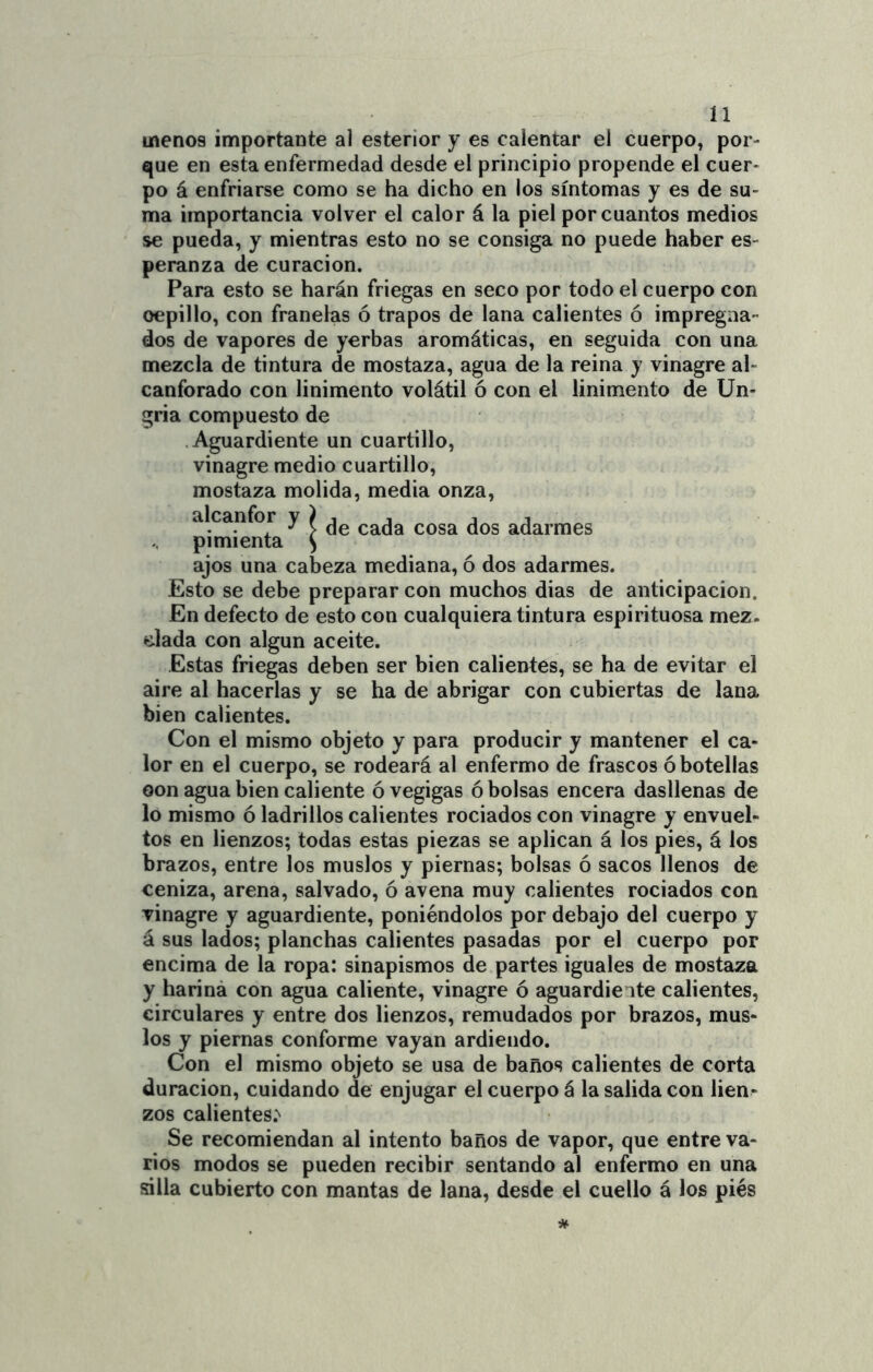 menos importante al esterior y es calentar el cuerpo, por- que en esta enfermedad desde el principio propende el cuer- po á enfriarse como se ha dicho en los síntomas y es de su- ma importancia volver el calor á la piel por cuantos medios se pueda, y mientras esto no se consiga no puede haber es- peranza de curación. Para esto se harán friegas en seco por todo el cuerpo con cepillo, con franelas ó trapos de lana calientes ó impregna- dos de vapores de yerbas aromáticas, en seguida con una mezcla de tintura de mostaza, agua de la reina y vinagre al- canforado con linimento volátil ó con el linimento de Un- gria compuesto de Aguardiente un cuartillo, vinagre medio cuartillo, mostaza molida, media onza, alcanfor y ^ adarmes pimienta ^ ajos una cabeza mediana, ó dos adarmes. Esto se debe preparar con muchos dias de anticipación. En defecto de esto con cualquiera tintura espirituosa mez. dada con algún aceite. Estas friegas deben ser bien calientes, se ha de evitar el aire al hacerlas y se ha de abrigar con cubiertas de lana bien calientes. Con el mismo objeto y para producir y mantener el ca- lor en el cuerpo, se rodeará al enfermo de frascos ó botellas oon agua bien caliente óvegigas ó bolsas encera dasllenas de lo mismo ó ladrillos calientes rociados con vinagre y envuel- tos en lienzos; todas estas piezas se aplican á los pies, á los brazos, entre los muslos y piernas; bolsas ó sacos llenos de ceniza, arena, salvado, ó avena muy calientes rociados con vinagre y aguardiente, poniéndolos por debajo del cuerpo y á sus lados; planchas calientes pasadas por el cuerpo por encima de la ropa: sinapismos de partes iguales de mostaza y hariná con agua caliente, vinagre ó aguardiente calientes, circulares y entre dos lienzos, remudados por brazos, mus- los y piernas conforme vayan ardiendo. Con el mismo objeto se usa de baños calientes de corta duración, cuidando de enjugar el cuerpo á la salida con lien- zos calientes.*^ Se recomiendan al intento baños de vapor, que entre va- rios modos se pueden recibir sentando al enfermo en una silla cubierto con mantas de lana, desde el cuello á los piés