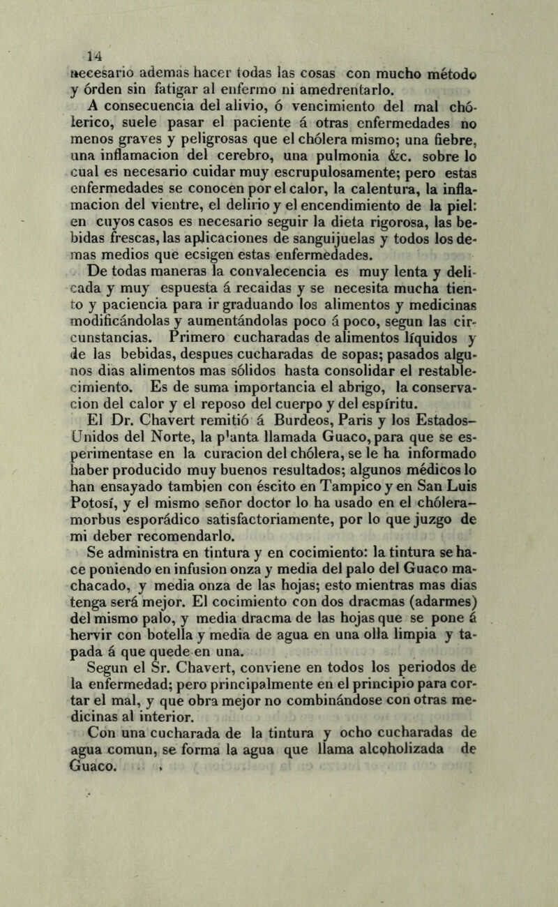 ttecesario ademas hacer todas las cosas con mucho método y orden sin fatigar al enfermo ni amedrentarlo. A consecuencia del alivio, ó vencimiento del mal chó* lerico, suele pasar el paciente á otras enfermedades no menos graves y peligrosas que el cholera mismo; una fiebre, una inflamación del cerebro, una pulmonía &:c. sobre lo cual es necesario cuidar muy escrupulosamente; pero estas enfermedades se conocen por el calor, la calentura, la infla- mación del vientre, el delirio y el encendimiento de la piel: en cuyos casos es necesario seguir la dieta rigorosa, las be- bidas frescas, las aplicaciones de sanguijuelas y todos los de- mas medios que ecsigen estas enfermedades. De todas maneras la convalecencia es muy lenta y deli- cada y muy espuesta á recaídas y se necesita mucha tien- to y paciencia para ir graduando los alimentos y medicinas modificándolas y aumentándolas poco á poco, según las cir- cunstancias. Primero cucharadas de alimentos líquidos y de las bebidas, después cucharadas de sopas; pasados algu- nos dias alimentos mas sólidos hasta consolidar el restable- cimiento. Es de suma importancia el abrigo, la conserva- ción del calor y el reposo del cuerpo y del espíritu. El Dr. Chavert remitió á Burdeos, París y los Estados- Unidos del Norte, la p’anta llamada Guaco, para que se es- perimentase en la curación del chólera, se le ha informado haber producido muy buenos resultados; algunos médicos lo han ensayado también con éscito en Tampicoy en San Luis Potosí, y el mismo señor doctor lo ha usado en el chólera- morbus esporádico satisfactoriamente, por lo que juzgo de mi deber recomendarlo. Se administra en tintura y en cocimiento: la tintura se ha- ce poniendo en infusión onza y media del palo del Guaco ma- chacado, y media onza de las hojas; esto mientras mas dias tenga será mejor. El cocimiento con dos dracmas (adarmes) del mismo palo, y media dracma de las hojas que se pone á hervir con botella y media de agua en una olla limpia y ta- pada á que quede en una. Según el Sr. Chavert, conviene en todos los periodos de la enfermedad; pero principalmente en el principio para cor- tar el mal, y que obra mejor no combinándose con otras me- dicinas al interior. Con una cucharada de la tintura y ocho cucharadas de agua común, se forma la agua que llama alcpholizada de Guaco.