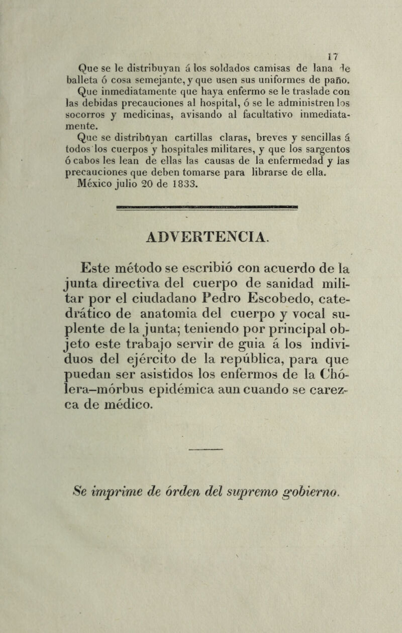 Que se le distribuyan á los soldados camisas de lana balleta ó cosa semejante, y que usen sus uniformes de paño. Que inmediatamente que haya enfermo se le traslade con las debidas precauciones al hospital, ó se le administren los socorros y medicinas, avisando al facultativo inmediata- mente. Que se distribuyan cartillas claras, breves y sencillas á todos los cuerpos y hospitales militares, y que los sargentos ó cabos les lean de ellas las causas de la enfermedad y las precauciones que deben tomarse para librarse de ella. México julio 20 de 1833. ADVERTENCIA. Este método se escribió con acuerdo de la junta directiva del cuerpo de sanidad mili- tar por el ciudadano Pedro Escobedo, cate- drático de anatomia del cuerpo j vocal su- plente de la junta; teniendo por principal ob- jeto este trabajo servir de guia á los indivi- duos del ejército de la república, para que puedan ser asistidos los enfermos de la (Jlió- lera-mórbus epidémica aun cuando se carez- ca de médico. Se imprime de orden del supremo gobierno.