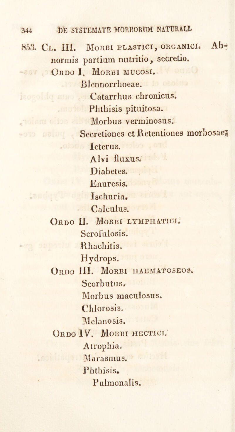 853. Cl. ni. Morbi plastici, organici* Ab-i normis partium nutritio, secretio* Ordo I. Morbi mucosi. Blennorrhoeae. Catarrhus chronicus. Phthisis pituitosa. Morbus verminosus. Secretiones et Retentiones morbosae? Icterus. Alvi fluxus. Diabetes. Rnuresis. Ischuria* Calculus. Ordo IL Morbi lymphatici; Scrofulosis. Rhachitis. Hydrops. Ordo IIL Morbi iiae31Atoseos. Scorbutus. Morbus maculosus. Chlorosis, Melanosis. Ordo IV^. Morbi hectici; Atrophia. Marasmus. Phthisis. Pulmonalis.