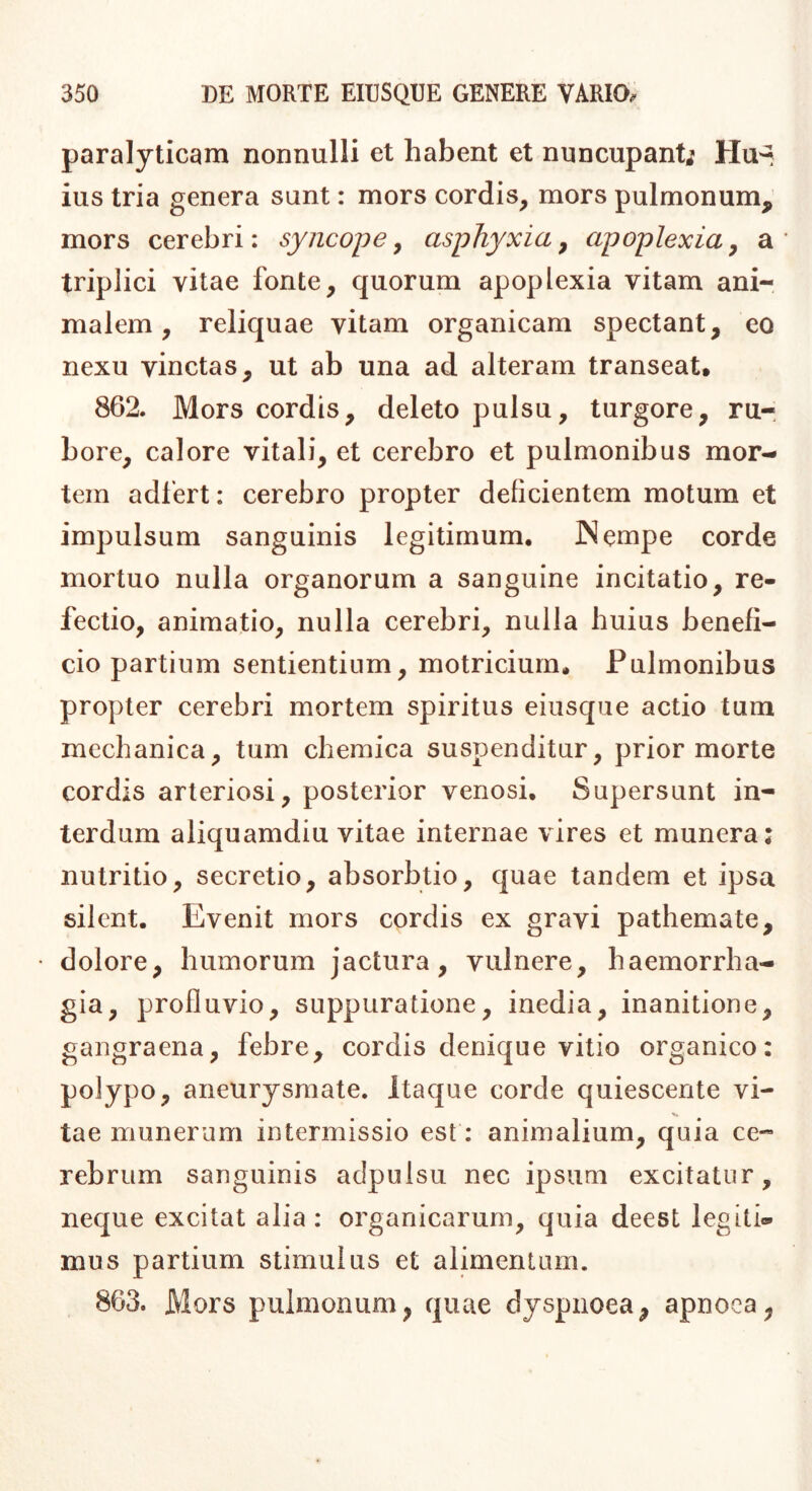 paralyticam nonnulli et habent et nuncupant; Hu^ ius tria genera sunt: mors cordis, mors pulmonum, mors cerebri: syncope^ asphyxia^ apoplexia^ a* triplici vitae fonte, quorum apoplexia vitam ani- malem, reliquae vitam organicam spectant, eo nexu vinctas, ut ab una ad alteram transeat. 862. Mors cordis, deleto pulsu, turgore, ru- bore, calore vitali, et cerebro et pulmonibus mor- tem adfert: cerebro propter deficientem motum et impulsum sanguinis legitimum, INempe corde mortuo nulla organorum a sanguine incitatio, re- fectio, animatio, nulla cerebri, nulla huius benefi- cio partium sentientium, motriciurn. Pulmonibus propter cerebri mortem spiritus eiusque actio tum mechanica, tum chemica suspenditur, prior morte cordis arteriosi, posterior venosi. Supersunt in- terdum aliquamdiu vitae internae vires et munera: nutritio, secretio, absorbtio, quae tandem et ipsa silent. Evenit mors cordis ex gravi pathemate, dolore, humorum jactura, vulnere, haemorrha- gia, profluvio, suppuratione, inedia, inanitione, gangraena, febre, cordis denique vitio organico: polypo, aneurysmate. Itaque corde quiescente vi- tae munerum intermissio est: animalium, quia ce- rebrum sanguinis adpulsu nec ipsum excitatur, neque excitat alia: organicarum, quia deest legiti® mus partium stimulus et alimentum. 863. Mors pulmonum, quae dyspnoea, apnoea,