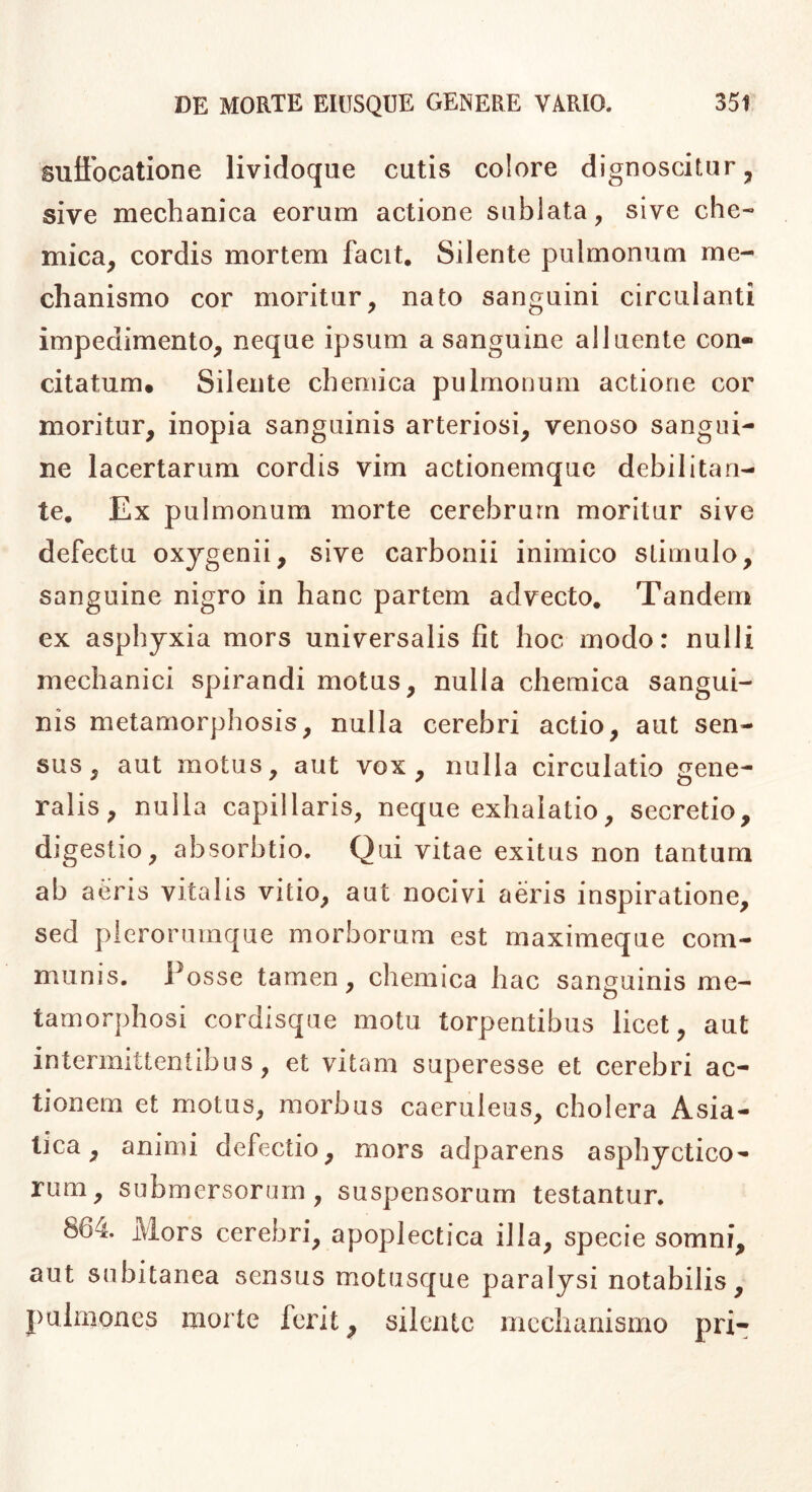 suffocatione lividoque cutis colore dignoscitur, sive mechanica eorum actione sublata, sive che- mica, cordis mortem facit. Silente pulmonum me- chanismo cor moritur, nato sanguini circulanti impedimento, neque ipsum a sanguine alluente con- citatum* Silente cheniica pulmonum actione cor moritur, inopia sanguinis arteriosi, venoso sangui- ne lacertarum cordis vim actionemquc debilitan- te. Ex pulmonum morte cerebrum moritur sive defectu oxygenii, sive carbonii inimico stimulo, sanguine nigro in hanc partem advecto. Tandem ex asphyxia mors universalis fit hoc modo: nulli mechanici spirandi motus, nulla cheraica sangui- nis metamorphosis, nulla cerebri actio, aut sen- sus, aut motus, aut vox, nulla circulatio gene- ralis, nulla capillaris, neque exhalatio, secretio, digestio, absorbtio. Qui vitae exitus non tantum ab aeris vitalis vitio, aut nocivi aeris inspiratione, sed plerorumque morborum est maximeque com- munis. Posse tamen, chemica hac sanguinis me- tamorphosi cordisque motu torpentibus licet, aut intermittentibus, et vitam superesse et cerebri ac- tionem et motus, morbus caeruleus, cholera Asia- tica, animi defectio, mors adparens asphyctico- rum, submersorum, suspensorum testantur. 864. Mors cerebri, apoplectica illa, specie somni, aut subitanea sensus motusque paralysi notabilis, pulmones morte ferit, silente mechanismo pri-
