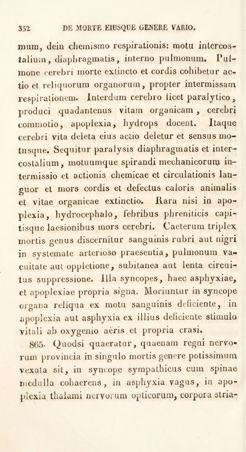 mum^ dcin chemismo respirationis: motu intercos- talium, diaphragmatis, interno pulmonum. Pul- mone cerebri morte extincto et cordis cohibetur ac- tio et reliquorum organorum, propter intermissam respirationem. Interdum cerebro licet paralytico, produci quadantenus vitam organicam , cerebri commotio, apoplexia, hydrops docent. Itaque cerebri vita deleta eius actio deletur et sensus mo- tusque. Sequitur paralysis diaphragmatis et inter- costalium, motuumque spirandi mechanicoruin in- termissio et actionis chemicae et circulationis lan- guor et mors cordis et defectus caloris animalis et vitae organicae extinctio. Hara nisi in apo- plexia, hydrocephalo, febribus phreniticis capi- tisque laesionibus mors cerebri. Caeterum triplex mortis genus discernitur sanguinis rubri aut nigri in systemate arterioso praesentia, pulmonum va- cuitate aut oppletione, subitanea aut lenta circui- tus suppressione. Illa syncopes, haec asphyxiae, et apoplexiae propria signa. Moriuntur in syncope Oigana reliqua ex motu sanguinis deliciente, in apoplexia aut asphyxia ex illius deliciente stimulo vitali ab oxygenio aeris et propria erasi. 865. Quodsi quaeratur, quaenam regni nervo- rum j)rovincia in singulo mortis genere potissimum vexata sit, in syncope sympathicus cum spinae rncdulla cohaerens, in asphyxia vagus, in apo- plexia thalami nervorum opticorum, corpora stria-
