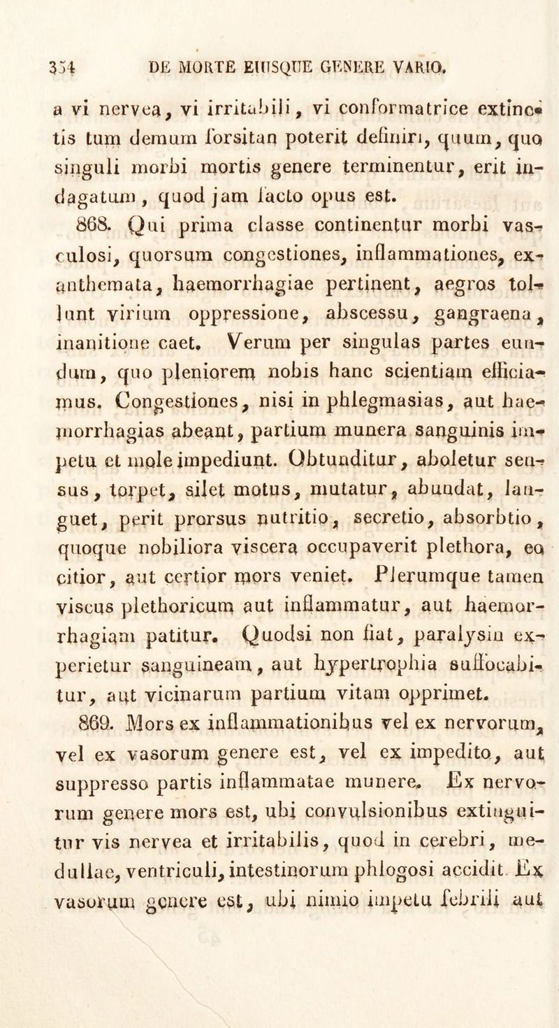 a vi nervea, vi irritabili, vi conformatrice extinc« tis tum demum forsitan poterit definiri, c^uum, cjUQ singuli morbi mortis genere terminentur, erit in- dagatum, quod jam lacto opus est. 868. Qui prima classe continentur morbi vasr? culosi, quorsum congestiones, inflammationes, ex-^ anthemata, haemorrhagiae pertinent, aegros toU lunt virium oppressione, abscessu, gangraena, inanitione caet. Verum per singulas partes eun-? dum, quo pleniorem nobis hanc scientiam elKcia-^ mus. Congestiones, nisi in phlegmasias, aut hae-» niorrhagias abeant, partium munera sanguinis im-^ petu et mole impediunt. Obtunditur, aboletur seu-? sus, torpet, silet motus, mutatur, abundat, lan- guet, perit prorsus nutritio, secretio, absorbtio, quoque nobiliora viscera occupaverit plethora, ea citior, aut certior mprs veniet. PJerumque tamen viscus plethoricum aut inflammatur, aut haemor- rhagiam patitur. Quodsi non fiat, paralysin perietur sanguineam, aut hypertrophia sufiocabi- tur, aut vicinarum partium vitam opprimet. 869. Mors ex inflammationibus vel ex nervorum, vel ex vasorum genere est, vel ex impedito, aut suppresso partis inflammatae munere. Ex nervo- rum genere mors est, ubi convulsionibus extiagui- tur vis nervea et irritabilis, quod in cerebri, me- dullae, ventriculi, intestinorum phlogosi accidit. Ex vasorum geacre est, ubi nimio iuipclu febrili aut
