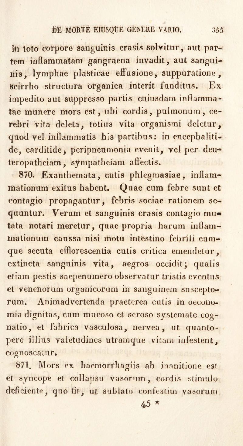 ifi loto coVpore sanguinis erasis solvitur, aut par- tem inflammatam gangraena itivadit, aut sangui- nis, lymphae plasticae eliusione, suppuratione. Scirrho structura organica interit funditus. Ex. impedito aut suppresso partis cuiusdam inflamma- tae munere mors est> ubi cordis, pulmonum, ce- rebri vita deleta, totius vita organismi deletur, quod vel.inflammatis his partibus: in encephaliti- de, carditide^ peripneumonia evenit, vei per deu- teropatheiam, sympatheiam aflectis. 870. Exanthemata^ cutis phlegmasiae, inflam- mationum exitus habent. Quae cum febre sunt et Contagio propagantur ^ febris sociae rationem se- quuntur. Verum et sanguinis erasis contagio mu« tata notari meretur, quae propria harum inflam- mationum caussa nisi motu intestino febrili cum- que secuta efflorescentia cutis critica emendetur, extincta sanguinis vita, aegros occiditj qualis etiam pestis saepenumero observatur tristis eventus et venenorum organicorum in sanguinem suscepto- rum. Animadvertenda praeterea cutis in oecono- mia dignitas, cum mucoso et seroso systemate cog- natio, et fabrica vasculosa, nervea, ut quanto- pere illius valetudines utrainque vitam infestent, ctjgnoscatur* 871. Mors ex haemorrhagiis ab inanitione est et syncope et collapsu vasorum, cordis stimulo deficiente, quo lif, ut sublato confestim vasorum 45 ^
