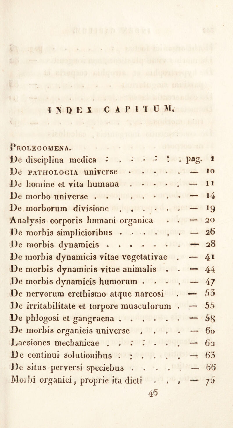 Pkolegomena. f3e disciplina medica • pag. i De PATHOLOGIA univcrsc • . . * . — lo De homine et vita humana . • - • . — 11 De morbo universe • — i4 De morborum divisione — ^9 Analysis corporis hnmani organica . . — 20 J)e morbis simplicioribus ...... — 26 De morbis dynamicis 28 De morbis dynamicis vitae vegetativae , — 4t Dc morbis dynamicis vitae animalis . . — 44 De morbis dynamicis humorum .... — 47 Dc nervorum erethismo atque narcosi . — 53 De irritabilitate et torpore musculorum . — 55 Dc phlogosi et gangraena — 38 De morbis organicis universe . ... — 60 Laesiones mechanicae . - ^ . . . — 62 Dc continui solutionibus —-63 Dc situs perversi spcciebus — 66 Morbi organici, proprie ita dicti • . . — 75 46