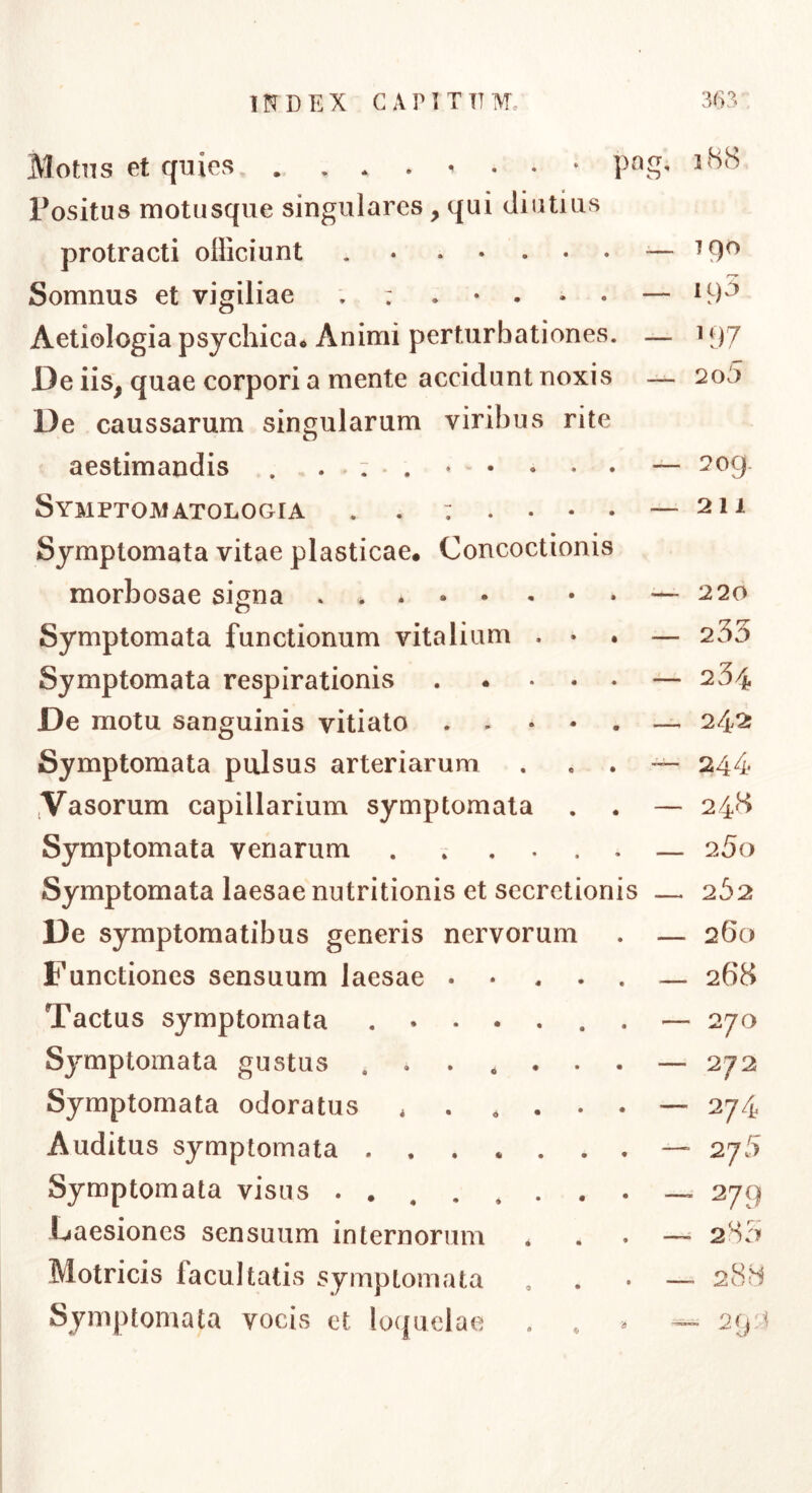 pnp Motns et quies Positus motusque singulares, qui diutius protracti officiunt — Somnus et vigiliae — Aetiologia psychica* Animi perturbationes. — De iis, quae corpori a mente accidunt noxis — De caussarum singularum viribus rite aestimandis . . * : . ^ • • • Symptomatologia Symptomata vitae plasticae* Concoctionis morbosae signa Symptomata functionum vitalium . • Symptomata respirationis .... De motu sanguinis vitiato . . . • Symptomata pulsus arteriarum ^Vasorum capillarium symptomata Symptomata venarum ..... Symptomata laesae nutritionis et secretionis — De symptomatibus generis nervorum Functiones sensuum laesae .... Tactus symptomata ..... Symptomata gustus ...... Symptomata odoratus * . . . . Auditus symptomata Symptomata visus Laesiones sensuum internorum Motricis facultatis symptomata Symptomata vocis et lo(juelae i88 190 195 H)7 2o5 2og. 211 220 233 234 2425 244 248 25o 262 260 268 270 272 274 2j5 279 = 283 29:1