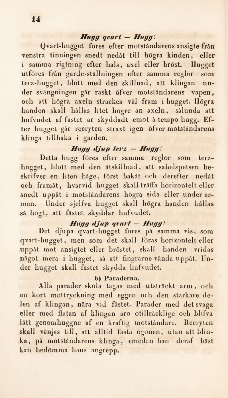 Hugg quart — Hugg! Qvart-hugget föres efter motståndarens ansigte från venstra tinningen snedt nedåt till högra kinden, eller i samma riglning efter hals, axel eller bröst. Hugget utföres från garde-ställningen efter samma reglor som terz-hugget, blott med den skillnad, att klingan un- der svängningen går raskt öfver motståndarens vapen, oeh att högra axeln sträckes väl fram i hugget. Högra handen skall hållas litet högre än axeln, sålunda att hufvudet af fästet är skyddadt emot å tempo hugg. Ef- ter hugget går recryten straxt igen öfver motståndarens klinga tillbaka i garden. Hugg djup terz — Hugg! Detta hugg föres efter samma reglor som terz- hugget, blott med den åtskillnad, att sabelspelsen be- sk lifver en liten båge, först bakåt och derefter nedåt och framåt, hvarvid hugget skall träffa horizontelt eller snedt uppåt i motståndarens högra sida eller under ar- men. Under sjelfva hugget skall högra handen hållas så högt, att fästet skyddar hufvudet. Hugg djup qvart — Hugg! Det djupa qvart-hugget föres på samma vis, som qvart-hugget, men som det skall föras horizontelt eller uppåt mot ansigtet eller bröstet, skall handen vridas något mera i hugget, så att fingrarne vända uppåt. Un- der hugget skall fästet skydda hufvudet. b) Paraderna. Alla parader skola tagas med utsträckt arm, och en kort mottryckning med eggen och den starkare de- len af klingan, nära vid fästet. Parader med det svaga eller med flatan af klingan äro otillräcklige och blifva lätt genomhuggne af en kraftig motståndare. Recryten skall vänjas till, att alltid fästa ögonen, utan alt blin- ka, på motståndarens klinga, emedan han deraf bäst kan bedömma hans angrepp.