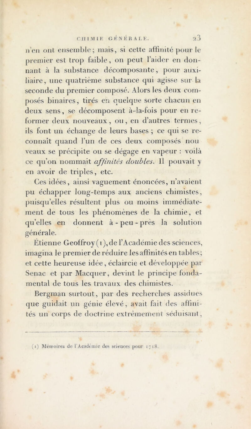 C11 I M 1 F. G É N É R A L F. 2 3 n’en ont ensemble; mais, si cette affinité pour le premier est trop faible, on peut l’aider en don- nant à la substance décomposante, pour auxi- liaire, une quatrième substance qui agisse sur la seconde du premier composé. Alors les deux com- posés binaires, tirés en quelque sorte chacun en deux sens, se décomposent à-la-fois pour en re- former deux nouveaux , ou , en d’autres termes , ils font un échange de leurs bases ; ce qui se re- connaît quand l’un de ces deux composés nou veaux se précipite ou se dégage en vapeur : voilà ce qu’on nommait affinités doubles. Il pouvait y en avoir de triples, etc. Ces idées, ainsi vaguement énoncées, n’avaient pu échapper long-temps aux anciens chimistes, puisqu’elles résultent plus ou moins immédiate- ment de tous les phénomènes de la chimie, et qu’elles en donnent à-peu-près la solution générale. Étienne Geoffroy (i), de l’Académie des sciences, imagina le premier de réduire les affinités en tables ; et cette heureuse idée, éclaircie et développée par Senac et par Macquer, devint le principe fonda- mental de tous les travaux des chimistes. Bergman surtout, par des recherches assidues que guidait un génie élevé, avait fait des affini- tés un corps de doctrine extrêmement séduisant, (i) Mémoires de l'Académie des sciences pour 1718.