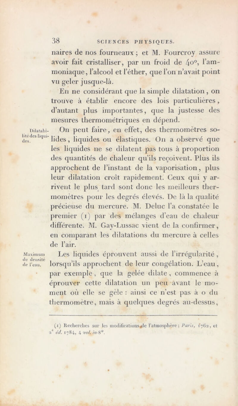 Dilatabi- lité des liqui des. Maximum de densité de l’eau. 38 SCIENCES PHYSIQUES. naires de nos fourneaux ; et M. Fourcroy assure avoir fait cristalliser, par un froid de 4°°? l’am- moniaque, l’alcool et l’éther, que l’on n’avait point vu geler jusque-là. En ne considérant que la simple dilatation, on trouve à établir encore des lois particulières, d’autant plus importantes, que la justesse des mesures thermométriques en dépend. On peut faire, en effet, des thermomètres so- lides , liquides ou élastiques. On a observé que les liquides ne se dilatent pas tous à proportion des quantités de chaleur qu’ils reçoivent. Plus ils approchent de l’instant de la vaporisation, plus leur dilatation croît rapidement. Ceux qui y ar- rivent le plus tard sont donc les meilleurs ther- momètres pour les degrés élevés. De là la qualité précieuse du mercure. M. Deluc l’a constatée le premier (i) par des mélanges d’eau de chaleur différente. M. Gay-Lussac vient de la confirmer, en comparant les dilatations du mercure à celles de l’air. Les liquides éprouvent aussi de l’irrégularité , lorsqu’ils approchent de leur congélation. L’eau, par exemple, que la gelée dilate , commence à éprouver cette dilatation un peu avant le mo- ment où elle se gèle : ainsi ce n’est pas à o du thermomètre, mais à quelques degrés au-dessus, (x) Recherches sur les modifications^:le l’atmosphère; Paris, 1762, et 2e éd. 1784, 4 vol. in-8°.