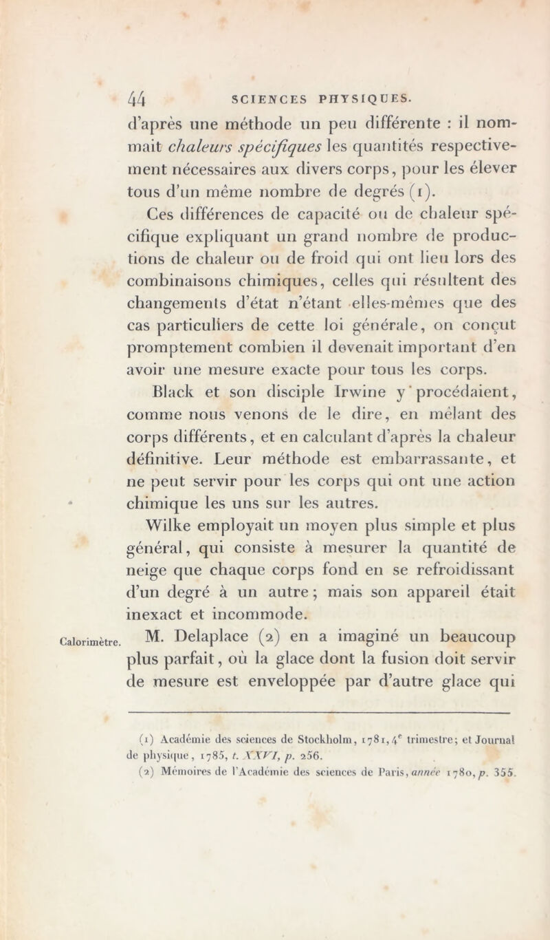 Calorimètre. d’après une méthode lin peu différente : il nom- mait chaleurs spécifiques les quantités respective- ment nécessaires aux divers corps, pour les élever tous d’un meme nombre de degrés (i). Ces différences de capacité ou de chaleur spé- cifique expliquant un grand nombre de produc- tions de chaleur ou de froid qui ont lieu lors des combinaisons chimiques, celles qui résultent des changements d’état n’étant elles-mêmes que des cas particuliers de cette loi générale, on conçut promptement combien il devenait important d’en avoir une mesure exacte pour tous les corps. Black et son disciple Irwine y procédaient, comme nous venons de le dire, en mêlant des corps différents, et en calculant d’après la chaleur définitive. Leur méthode est embarrassante, et ne peut servir pour les corps qui ont une action chimique les uns sur les autres. Wilke employait un moyen plus simple et plus général, qui consiste à mesurer la quantité de neige que chaque corps fond en se refroidissant d’un degré à un autre ; mais son appareil était inexact et incommode. M. Delaplace (2) en a imaginé un beaucoup plus parfait, où la glace dont la fusion doit servir de mesure est enveloppée par d’autre glace qui (1) Académie des sciences de Stockholm, 1781, \e trimestre; et Journal de physique, 1785, t. XXVI, p. 256. (2) Mémoires de l’Académie des sciences de Paris, année 1780,p. 355.