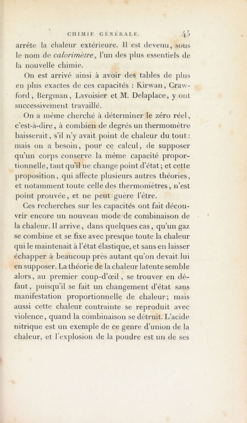 arrête la chaleur extérieure. Il est devenu, sous le nom de calorimètre, l’un des plus essentiels de la nouvelle chimie. On est arrivé ainsi à avoir des tables de plus en plus exactes de ces capacités : Kirwan, Craw- ford, Bergman, Lavoisier et M. Delaplace, y ont successivement travaillé. On a même cherché à déterminer le zéro réel, c’est-à-dire, à combien de degrés un thermomètre baisserait, s’il n’y avait point de chaleur du tout : mais ou a besoin, pour ce calcul, de supposer qu’un corps conserve la même capacité propor- tionnelle, tant qu’il ne change point d’état ; et cette proposition, qui affecte plusieurs autres théories, et notamment toute celle des thermomètres, n’est point prouvée, et ne peut guère l’ètre. Ces recherches sur les capacités ont fait décou- vrir encore un nouveau mode de combinaison de la chaleur. Il arrive, dans quelques cas, qu’un gaz se combine et se fixe avec presque toute la chaleur qui le maintenait à l’état élastique, et sans en laisser échapper à beaucoup près autant qu’on devait lui en supposer. La théorie de la chaleur latente semble alors, au premier coup-d’œil, se trouver en dé- faut , puisqu’il se fait un changement d’état sans manifestation proportionnelle de chaleur; mais aussi cette chaleur contrainte se reproduit avec violence, quand la combinaison se détruit. L’acide nitrique est un exemple de ce genre d’union de la chaleur, et l’explosion de la poudre est un de ses