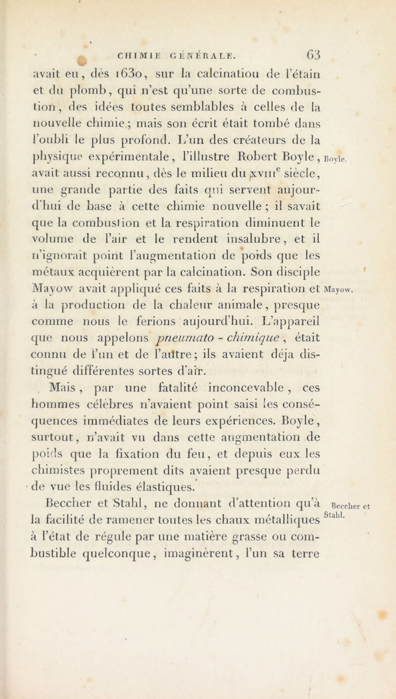 avait eu, dès i63o, sur la calcination de l’étain et du plomb, qui n’est qu’une sorte de combus- tion, des idées toutes semblables à celles de la nouvelle chimie; mais son écrit était tombé dans l’oubli le plus profond. L’un des créateurs de la physique expérimentale, l’illustre Robert Boyle, Bovie. avait aussi reconnu, dès le milieu dujxvm6 siècle, une grande partie des faits qui servent aujour- d'hui de base à cette chimie nouvelle; il savait que la combustion et la respiration diminuent le volume de l’air et le rendent insalubre, et il n’ignorait point l’augmentation de poids que les métaux acquièrent par la calcination. Son disciple Mayow avait appliqué ces faits à la respiration et Mayow-. à la production de la chaleur animale, presque comme nous le ferions aujourd’hui. L’appareil que nous appelons vneumato - chimique, était connu de î’un et de l’ailtre ; ils avaient déjà dis- tingué différentes sortes d’air. Mais , par une fatalité inconcevable , ces hommes célèbres n’avaient point saisi les consé- quences immédiates de leurs expériences. Boyle, surtout, n’avait vu dans cette augmentation de poids que la fixation du feu, et depuis eux les chimistes proprement dits avaient presque perdu de vue les fluides élastiques. Beccher et Stahl, ne donnant d’attention qu’à Bcccher la facilité de ramener toutes les chaux métalliques u’a ‘ à l’état de régule par une matière grasse ou com- bustible quelconque, imaginèrent, l’un sa terre