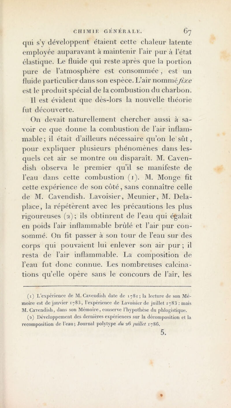 qui s’y développent étaient cette chaleur latente employée auparavant à maintenir l’air pur à l’état élastique. Le fluide qui reste après que la portion pure de l’atmosphère est consommée, est un fluide particulier dans son espèce. L’air nommé fîxe est le produit spécial de la combustion du charbon. Il est évident cpie dès-lors la nouvelle théorie fut découverte. On devait naturellement chercher aussi à sa- voir ce que donne la combustion de l'air inflam- mable; il était d’ailleurs nécessaire qu’on le sût, pour expliquer plusieurs phénomènes dans les- quels cet air se montre ou disparaît. M. Caven- dish observa le premier qu’il se manifeste de l’eau dans cette combustion (1). M. Monge fit cette expérience de son coté, sans connaître celle de M. Cavendish. Lavoisier, Meunier, M. Dela- place, la répétèrent avec les précautions les plus rigoureuses (2); ils obtinrent de l’eau qui égalait en poids l’air inflammable brûlé et l’air pur con- sommé. On fit passer à son tour de l’eau sur des corps qui pouvaient lui enlever son air pur; il resta de l’air inflammable. La composition de l’eau fut donc connue. Les nombreuses calcina- tions quelle opère sans le concours de l’air, les (1) L’expérience de M. Cavendish date de 1781; la lecture de son Mé- moire est de janvier 1783, l’expérience de Lavoisier de juillet 1783 : mais M. Cavendish, dans son Mémoire, conserve l’hypothèse du phlogistique. (2) Développement des dernières expériences sur la décomposition et la recomposition de l’eau; Journal polytype du 26 juillet 1786. 5. *